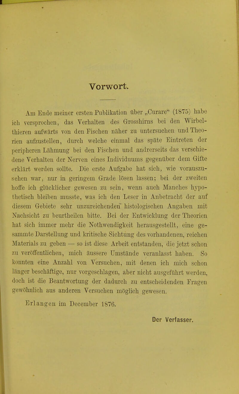 Vorwort. Am Ende meiner ersten Publikation über „Curare (1875) babe ich versprochen, das Verhalten des Grossbirns bei den Wirbel- tbieren aufwärts von den Fischen näher zu untersuchen und Theo- rien aufzustellen, durch welche einmal das späte Eintreten der peripheren Lähmung bei den Fischen und andrerseits das verschie- dene Verhalten der Nerven eines Individuums gegenüber dem Gifte erklärt werden sollte. Die erste Aufgabe hat sich, wie vorauszu- sehen war, nur in geringem Grade lösen lassen; bei der zweiten hoffe ich glücklicher gewesen zu sein, wenn auch Manches hypo- thetisch bleiben musste, was ich den Leser in Anbetracht der auf diesem Gebiete sehr unzureichenden histologischen Angaben mit Nachsicht zu beurtheilen bitte. Bei der Entwicklung der Theorien hat sich immer mehr die Nothwendigkeit herausgestellt, eine ge- sammte Darstellung und kritische Sichtung des vorhandenen, reichen Materials zu geben — so ist diese Arbeit entstanden, die jetzt schon zu veröffentlichen, mich äussere Umstände veranlasst haben. So konnten eine Anzahl von Versuchen, mit denen ich mich schon länger beschäftige, nur vorgeschlagen, aber nicht ausgeführt werden, doch ist die Beantwortung der dadurch zu entscheidenden Fragen gewöhnlich aus anderen Versuchen möglich gewesen. Erlangen im December 1876. Der Verfasser.