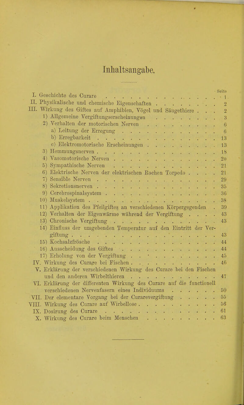 Iiilialtsaugabe. Seite I. Geschichte des Curare 1 II. Physikalische und chemische Eigeuschaften 2 III. Wirkung des Giftes auf Amphibien, Vögel und Säugethiere ... 2 1) Allgemeine Vergiftungserscheinungen 3 2) Verhalten der motorischen Nerven 6 a) Leitung der Erregung ß b) Erregbarkeit 13 c) Elektromotorische Erscheinungen 13 3) Hemmungsnerven 18 4) Vasomotorische Nerven 20 5) Sympathische Nerven 21 6) Elektrische Nerven der elektrischen Rochen Torpedo . . . .21 1) Sensible Nerven 29 8) Sekretionsnerven 35 9) Cerebrospinalsystem 36 10) Muskelsystem 38 11) Applikation des Pfeilgiftes an verschiedenen Körpergegenden . 39 12) Verhalten der Eigenwärme während der Vergiftung .... 43 13) Chronische Vergiftung 43 14) Einüuss der umgebenden Temperatur auf den Eintritt der Ver- giftung 43 15) Kochsalzfi'ösche 44 16) Ausscheidung des Giftes 44 17) Erholung von der Vergiftung . . • 45 IV. Wirkung des Curare bei Fischen 46 V. Erklärung der verschiedenen Wirkung des Curare bei den Fischen und den anderen Wirbelthieren 47 VI. Erklärung der difFerenten Wirkung des Curare auf die functionell verschiedenen Nervenfasern eines Individuums 50 VII. Der elementare Vorgang bei der Curarevergiftung 55 VIII. Wirkung des Curare auf Wirbellose 56 IX. Dosirung des Curare 61