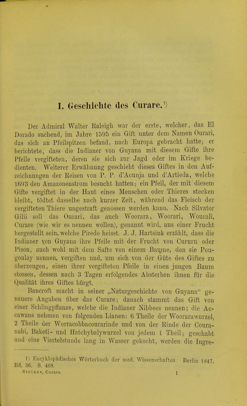 Der Admiral Walter Raleigh war der erste, welcher, das El Dorado suchend, im Jahre 1595 ein Gift unter dem Namen Ourari, das sich an Pfeilspitzen befand, nach Europa gebracht hatte; er berichtete, dass die Indianer von Guyana mit diesem Gifte ihre Pfeile vergifteten, deren sie sich zur Jagd oder im Kriege be- dienten. Weiterer Erwähnung geschieht dieses Giftes in den Auf- zeichnungen der Reisen von P. P. d'Acunja und d'Artieda, welche 1693 den Amazonenstrom besucht hatten; ein Pfeil, der mit diesem Gifte vergiftet in der Haut eines Menschen oder Thieres stecken bleibt, tödtet dasselbe nach kurzer Zeit, während das Fleisch der vergifteten Thiere ungestraft genossen werden kann. Nach Silvator Gilii soll das Ourari, das auch Woorara, Woorari, Wourali, Curare (wie wir es nennen wollen), genannt wird, aus einer Frucht hergestellt sein, welche Piredo heisst. J. J. Hartsink erzählt, dass die Indianer von Guyana ilire Pfeile mit der Frucht von Cururu oder Pison, auch wohl mit dem Safte von einem Baurae, den sie Pou- goulay nennen, vergiften und, um sich von der Güte des Giftes zu überzeugen, einen ihrer vergifteten Pfeile in einen jungen Baum Stessen, dessen nach 3 Tagen erfolgendes Absterben ihnen für die Qualität ihres Giftes bürgt. Bancroft macht in seiner „Naturgeschichte von Guyaua ge- nauere Angaben über das Curare; danach stammt das Gift von einer Schlingpflanze, welche die Indianer Nibbees nennen; die Ac- cawans nehmen von folgenden Lianen; 6 Theile der Woorarawurzel, 2 Tlieile der Worracobbacourarinde und von der Rinde der Coura- nabi, Baketi- und Hatchybalywurzel von jedem 1 Theil; geschabt und eine Viertelstunde lang in Wasser gekocht, werden die Ingre- 1) Encyldopädisches Wörterbuch der med. Wissenschaften. Berlin 1847 Bd. 36. S. 468. Steiner, Curare. \ 1