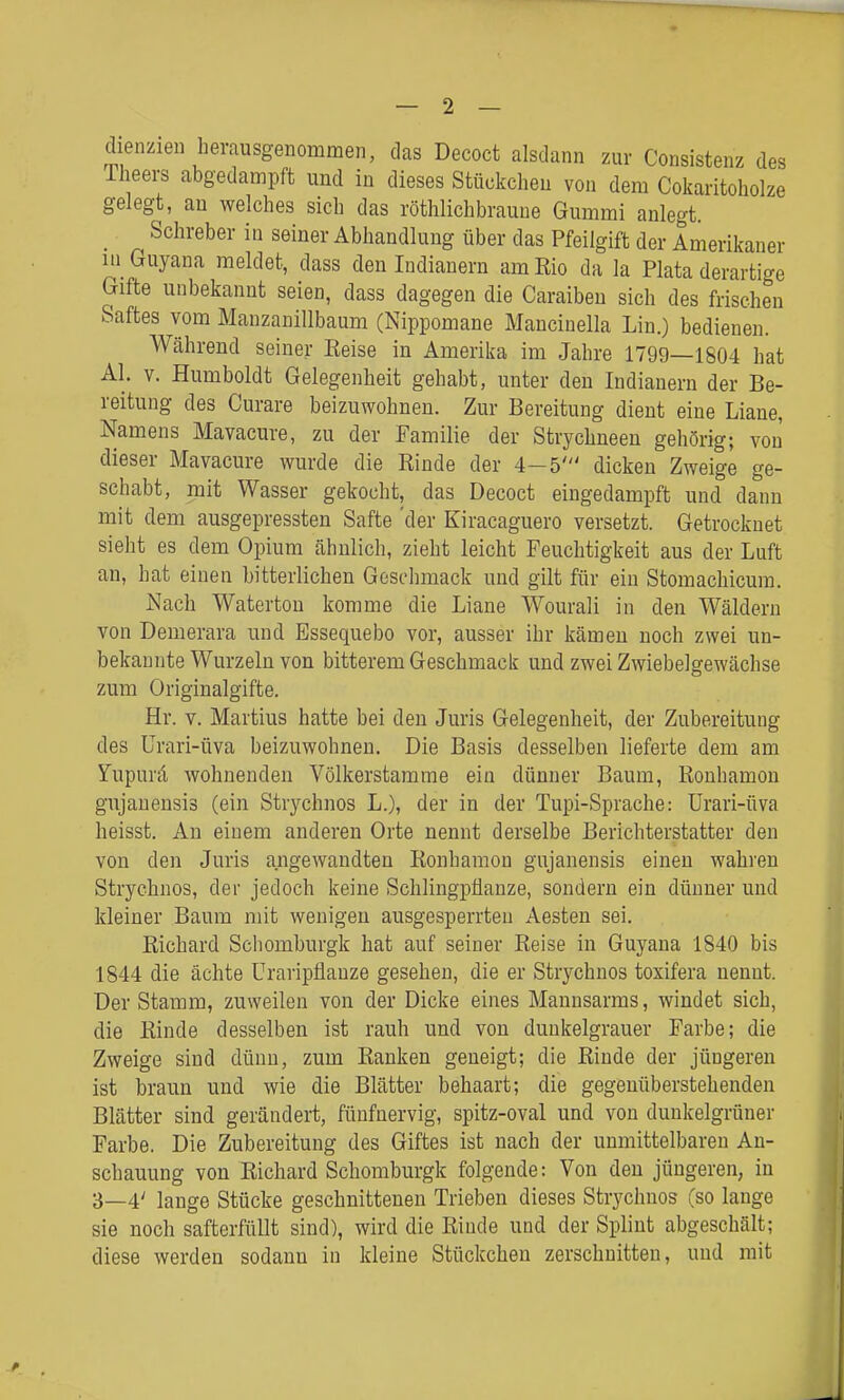 dienzien herausgenommen, das Decoct alsdann zur Consistenz des Theers abgedampft und in dieses Stückchen von dem Cokaritoholze gelegt, au welches sich das röthlichbrauue Gummi anlegt. _ Schreber in seiner Abhandlung über das Pfeilgift der Amerikaner III Guyana meldet, dass den Indianern am Rio da la Plata derartige Gifte unbekannt seien, dass dagegen die Caraiben sich des frischen Saftes vom Manzanillbaum (Nippomane Mancinella Lin.) bedienen. Wcährend seiner Reise in Amerika im Jahre 1799—1804 hat AI. V. Humboldt Gelegenheit gehabt, unter den Indianern der Be- reitung des Curare beizuwohnen. Zur Bereitung dient eine Liane, Namens Mavacure, zu der Familie der Strychneen gehörig; von dieser Mavacure wurde die Rinde der 4—5' dicken Zweige ge- schabt, mit Wasser gekocht, das Decoct eingedampft und dann mit dem ausgepressten Safte 'der Kiracaguero versetzt. Getrocknet sieht es dem Opium ähnlich, zieht leicht Feuchtigkeit aus der Luft an, hat einen bitterlichen Geschmack und gilt für ein Stomachicum. Nach Watertou komme die Liane Wourali in den Wäldern von Demerara und Essequebo vor, ausser ihr kämen noch zwei un- bekannte Wurzeln von bitterem Geschmack und zwei Zwiebelgewächse zum Originalgifte. Hr. V. Martins hatte bei den Juris Gelegenheit, der Zubereitung des ürari-üva beizuwohnen. Die Basis desselben lieferte dem am Yupurd, wohnenden Völkerstamme ein dünner Baum, Ronhamon gujanensis (ein Strychnos L.), der in der Tupi-Sprache: Urari-üva heisst. An einem anderen Orte nennt derselbe Berichterstatter den von den Juris angewandten Ronhamon gujanensis einen wahren Strychnos, der jedoch keine Schlingpflanze, sondern ein dünner und kleiner Baum mit wenigen ausgesperrten Aesten sei. Richard Schomburgk hat auf seiner Reise in Guyana 1840 bis 1844 die ächte Uraripflanze gesehen, die er Strychnos toxifera nennt. Der Stamm, zuweilen von der Dicke eines Mannsarras, windet sich, die Rinde desselben ist rauh und von dunkelgrauer Farbe; die Zweige sind dünn, zum Ranken geneigt; die Rinde der jüngeren ist braun und wie die Blätter behaart; die gegenüberstehenden Blätter sind gerändert, fünfnervig, spitz-oval und von dunkelgrüner Farbe. Die Zubereitung des Giftes ist nach der unmittelbaren An- schauung von Richard Schomburgk folgende: Von den jüngeren, in 3—4' lauge Stücke geschnittenen Trieben dieses Strychnos (so lange sie noch safterfüllt sind), wird die Rinde und der Splint abgeschält; diese werden sodann in kleine Stückchen zerschnitten, und mit