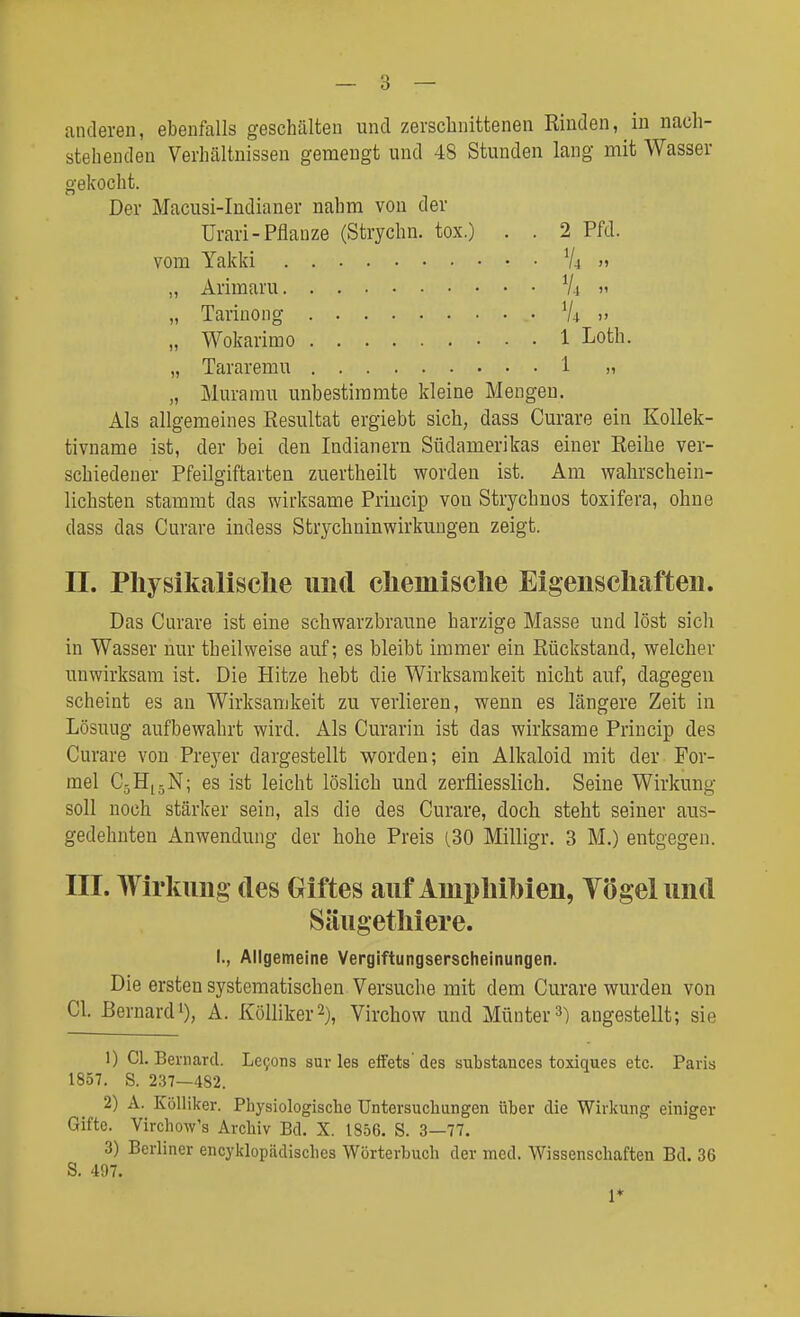 anderen, ebenfalls geschälten und zerschnittenen Rinden, in nach- stehenden Verhältnissen gemengt und 48 Stunden lang mit Wasser gekocht. Der Macusi-Indianer nahm von der Urari-Pflanze (Strychn. tox.) . . 2 Pfd. vom Yakki V4 » „ Arimaru Vi  „ Tariüong 74» „ Wokarimo 1 Loth. „ Tararemu i » „ Muramu unbestimmte kleine Mengen. Als allgemeines Resultat ergiebt sich, dass Curare ein Kollek- tivname ist, der bei den Indianern Südamerikas einer Reihe ver- schiedener Pfeilgiftarten zuertheilt worden ist. Am wahrschein- lichsten stammt das wirksame Priucip von Strychnos toxifera, ohne dass das Curare indess Strychninwirkungen zeigt. n. Physikalische und chemische Eigenschaften. Das Curare ist eine schwarzbraune harzige Masse und löst sich in Wasser nur theilweise auf; es bleibt immer ein Rückstand, welcher unwirksam ist. Die Hitze hebt die Wirksamkeit nicht auf, dagegen scheint es an Wirksamkeit zu verlieren, wenn es längere Zeit in Lösuug aufbewahrt wird. Als Curarin ist das wirksame Princip des Curare von Preyer dargestellt worden; ein Alkaloid mit der For- mel CjHjjN; es ist leicht löslich und zerfliesslich. Seine Wirkung soll noch stärker sein, als die des Curare, doch steht seiner aus- gedehnten Anwendung der hohe Preis (.30 Milligr. 3 M.) entgegen. III. Wirkung des Giftes auf Amphibien, Tögelund Säugetliiere. I., Allgemeine Vergiftungserscheinungen. Die ersten systematischen Versuche mit dem Curare wurden von Gl. ßernardi), A. KöUiker^), Virchow und Müuter») angestellt; sie 1) Gl. Beniarcl. Le9ons sur las eiFets' des substances toxiques etc. Paris 1857. S. 237—482. 2) A. Kölliker. Physiologische Untersuchungen über die Wirkung einiger Gifte. Virchow's Archiv Bd. X. 1856. S. 3—77. 3) Berliner encyklopädisches Wörterbuch der med. Wissenschaften Bd. 36 S. 497. 1*