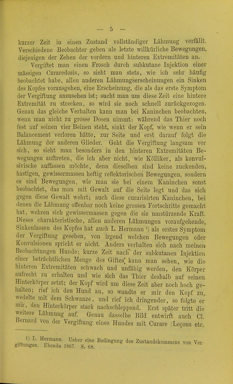 kurzer Zeit in einen Zustand vollständiger Lähmung verfällt. Verschiedene Beobachter geben als letzte willkürliche Bewegungen, diejenigen der Zehen der vordem und hinteren Extremitäten au. Vergiftet man einen Frosch durch subkutane Injektion einer massigen Curaredosis, so sieht man stets, wie ich sehr häufig beobachtet habe, allen anderen Lähmungserscheinungen ein Sinken des Kopfes vorausgehen, eine Erscheinung, die als das erste Symptom der Vergiftung anzusehen ist; sucht man um diese Zeit eine hintere Extremität zu strecken, so wird sie noch schnell zurückgezogen. Genau das gleiche Verhalten kann man bei Kaninchen beobachten, wenn man nicht zu grosse Dosen nimmt: während das Thier noch fest auf seinen vier Beineu steht, sinkt der Kopf, wie wenn er sein Balancement verloren hätte, zur Seite und erst darauf folgt die Lähmung der anderen Glieder, Geht die Vergiftung langsam vor sich, so sieht man besonders in den hintereu Extremitäten Be- wegungen auftreten, die ich aber nicht, wie Kölliker, als konvul- sivische auffassen möchte, denn dieselben sind keine zuckenden, hastigen, gewissermassen heftig reflektorischen Bewegungen, sondern es sind Bewegungen, wie man sie bei einem Kaninchen sonst beobachtet, das man mit Gewalt auf die Seite legt und das sich gegen diese Gewalt wehrt; auch diese curarisirten Kaninchen, bei denen die Lähmung offenbar noch keine grossen Fortschritte gemacht hat, wehren sich gewissermassen gegen die sie umstürzende Kraft. Dieses charakteristische, alleu anderen Lähmungen voraufgehende. Sinkenlassen des Kopfes hat auch L. Hermann ') als erstes Symptom der Vergiftung gesehen, von irgend welchen Bewegungen oder Konvulsionen spricht er nicht. Anders verhalten sich nach meinen Beobachtungen Hunde; kurze Zeit naclf der subkutanen Injektion einer beträchtlichen Menge des Giftes] kann man sehen, wie die- hinteren Extremitäten schwach und unfähig werden, den Körper aufrecht zu erhalten und wie sich das Thier deshalb auf seinen Hinterkörper setzt; der Kopf wird um diese Zeit aber noch hoch ge- halten; rief ich den Hund an, so wandte er mir den Kopf zu, wedelte mit dem Schwänze, und riöf ich dringender, so folgte er ran-, den Hinterkörper stark nachschleppend. Erst später tritt die weitere Lähmung auf Genau dasselbe Bild entwirft auch Gl Bernard von der Vergiftung eines Hundes mit Curare (Le9ons etc. 1) L. Hermann. Ueber eine Bedingung des Zustandekommens von Vex- gittungen. Ebenda 1867. S. 68.