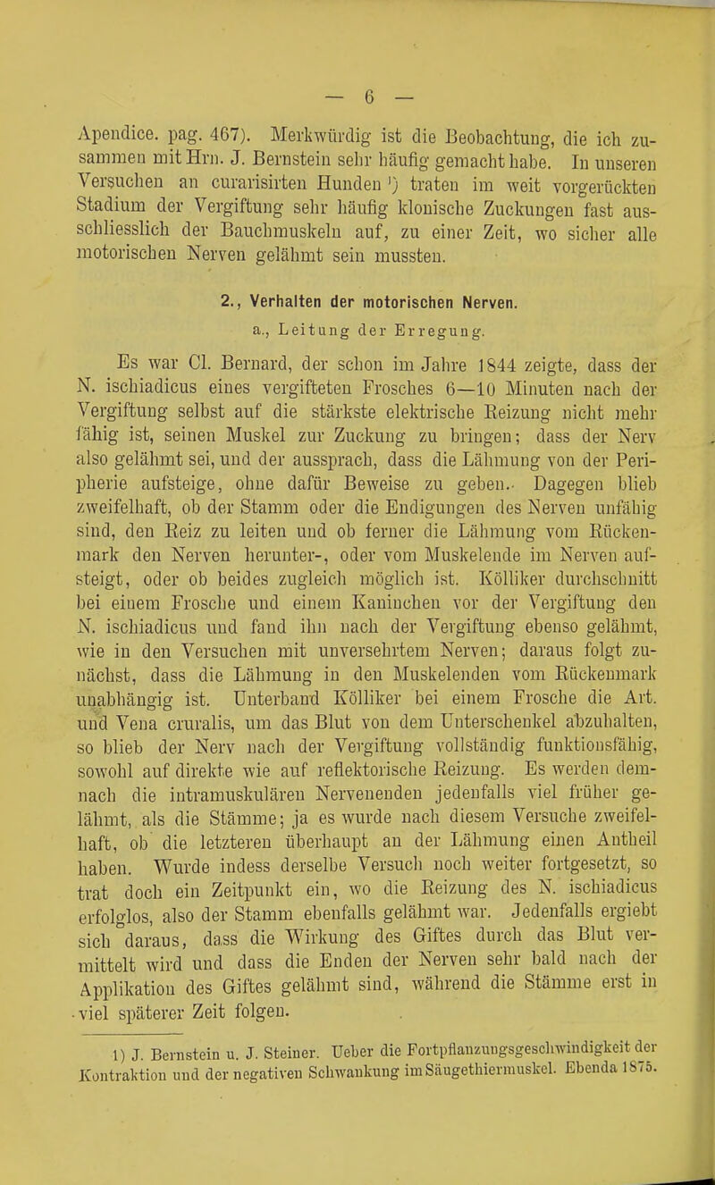 Apendice. pag. 467). Merkwürdig ist die Beobachtung, die ich zu- sammen mit Hrn. J. Bernstein sehr häufig gemacht habe. In unseren Versuchen an curarisirten Hunden ') traten im weit vorgerückten Stadium der Vergiftung sehr häufig klonische Zuckungen fast aus- schliesslich der Bauchmuskeln auf, zu einer Zeit, wo sicher alle motorischen Nerven gelähmt sein mussten. 2., Verhalten der motorischen Nerven. a., Leitung der Erregung. Es war Gl. Bernard, der schon im Jahre 1844 zeigte, dass der N. ischiadicus eines vergifteten Frosches 6—10 Minuten nach der Vergiftung selbst auf die stärkste elektrische Reizung nicht mehr fähig ist, seinen Muskel zur Zuckung zu bringen; dass der Nerv also gelähmt sei, und der aussprach, dass die Lähmung von der Peri- pherie aufsteige, ohne dafür Beweise zu geben.- Dagegen blieb zweifelhaft, ob der Stamm oder die Eudigungen des Nerven unfähig sind, den Eeiz zu leiten und ob ferner die Lähmung vom Rücken- mark den Nerven herunter-, oder vom Muskelende im Nerven auf- steigt, oder ob beides zugleicli möglich ist. Kölliker durchschnitt bei einem Frosche und einem Kaninchen vor der Vergiftung den N. ischiadicus und fand ihn nach der Vergiftung ebenso gelähmt, wie in den Versuchen mit unversehrtem Nerven; daraus folgt zu- nächst, dass die Lähmung in den Muskelenden vom Rückenmark unabhängig ist. Unterband Kölliker bei einem Frosche die Art. und Vena cruralis, um das Blut von dem Unterschenkel abzuhalten, so blieb der Nerv nach der Vergiftung vollständig funktionsfähig, sowohl auf direkte wie auf reflektorische Reizung. Es werden dem- nach die intramuskulären Nervenenden jedenfalls viel früher ge- lähmt, als die Stämme; ja es wurde nach diesem Versuche zweifel- haft, ob die letzteren überhaupt an der Lähmung einen Autheil haben. Wurde indess derselbe Versucli noch weiter fortgesetzt, so trat doch ein Zeitpunkt ein, wo die Reizung des N. ischiadicus erfolglos, also der Stamm ebenfalls gelähmt war. Jedenfalls ergiebt sich daraus, dass die Wirkung des Giftes durch das Blut ver- mittelt wird und dass die Enden der Nerven sehr bald nach der Applikation des Giftes gelähmt sind, während die Stämme erst in -viel späterer Zeit folgen. 1) J. Bernstein u. J. Steiner. Ueber die Fortpflanzungsgeschwindigkeit der Kontraktion und der negativen Schwankung imSäugethierrauskel. Ebenda 1875.