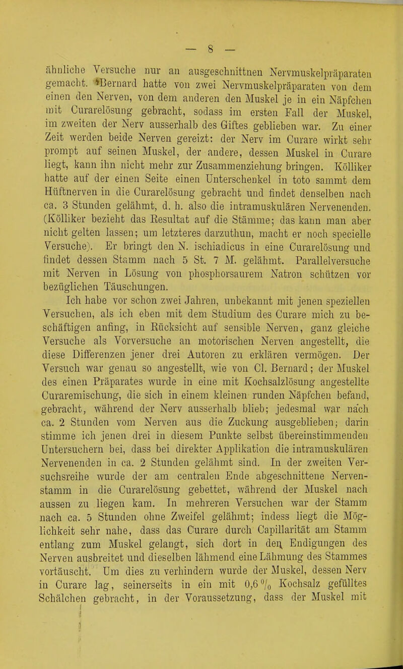 ähnliche Versuche nur an ausgeschuittneu Nervmuskelpväparateu gemacht. *Bernard hatte von zwei Nervmuskelpräparateu von dem einen den Nerven, von dem anderen den Muskel je in ein Näpfchen mit Curarelösung gebracht, sodass im ersten Fall der Muskel, im zweiten der Nerv ausserhalb des Giftes geblieben war. Zu einer Zeit werden beide Nerven gereizt: der Nerv im Curare wirkt sehr prompt auf seinen Muskel, der andere, dessen Muskel in Curare liegt, kann ihn nicht mehr zur Zusammenziehung bringen. KöUiker hatte auf der einen Seite einen Unterschenkel in toto sammt dem Hüftnerven in die Curarelösung gebracht und findet denselben nach ca. 3 Stunden gelähmt, d. h. also die intramuskulären Nervenenden. (Kölliker bezieht das Resultat auf die Stämme; das kann man aber nicht gelten lassen; um letzteres darzuthuu, macht er noch specielle Versuche). Er bringt den N. ischiadicus in eine Curarelösung und findet dessen Stamm nach 5 St. 7 M. gelähmt. Parallelversuche mit Nerven in Lösung von phosphorsaurem Natron schützen vor bezüglichen Täuschungen. Ich habe vor schon zwei Jahren, unbekannt mit jenen speziellen Versuchen, als ich eben mit dem Studium des Curare mich zu be- schäftigen anfing, in Rücksicht auf sensible Nerven, ganz gleiche Versuche als Vorversuche an motorischen Nerven augestellt, die diese Differenzen jeuer drei Autoren zu erklären vermögen. Der Versuch war genau so angestellt, wie von Cl. Bernard; der Muskel des einen Präparates wurde in eine mit Kochsalzlösung angestellte Curaremischung, die sich in einem kleinen runden Näpfchen befand, gebracht, während der Nerv ausserhalb blieb; jedesmal war nach ca. 2 Stunden vom Nerven aus die Zuckung ausgeblieben; darin stimme ich jenen drei in diesem Punkte selbst übereinstimmenden Untersuchern bei, dass bei direkter Applikation die intramuskulären Nervenenden in ca. 2 Stunden gelähmt sind. In der zweiten Ver- suchsreihe wurde der am centralen Ende abgeschnittene Nerven- stamm in die Curarelösung gebettet, während der Muskel nach aussen zu liegen kam. In mehreren Versuchen war der Stamm nach ca. 5 Stunden ohne Zweifel gelähmt; indess liegt die Mög- lichkeit sehr nahe, dass das Curare durch Capillarität am Stamm entlang zum Muskel gelangt, sich dort in den Endigungen des Nerven ausbreitet und dieselben lähmend eine Lähmung des Stammes vortäuscht. Um dies zu verhindern wurde der Muskel, dessen Nerv in Curare lag, seinerseits in ein mit 0,6^0 Kochsalz gefülltes Schälchen gebracht, in der Voraussetzung, dass der Muskel mit i