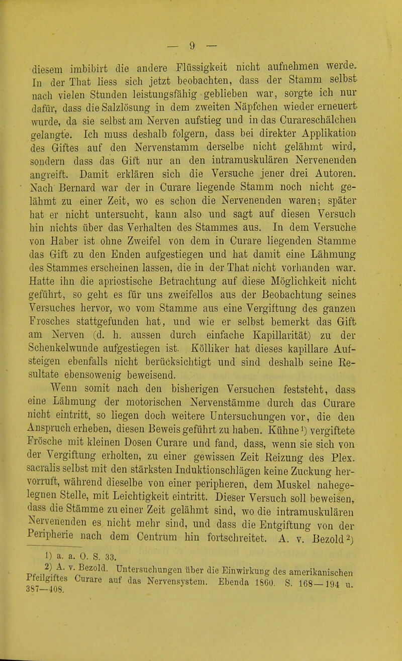 diesem irabibirt die andere Flüssigkeit nicht aufnehmen werde. In der That liess sich jetzt beobachten, dass der Stamm selbst nach vielen Stunden leistungsfähig geblieben war, sorgte ich nur dafür, dass die Salzlösung in dem zweiten Näpfchen wieder erneuert wurde, da sie selbst am Nerven aufstieg und in das Curareschälcheii gelangte. Ich muss deshalb folgern, dass bei direkter Applikation des Giftes auf den Nervenstamm derselbe nicht gelähmt wird,, sondern dass das Gift nur an den intramuskulären Nervenenden augreift. Damit erklären sich die Versuche jener drei Autoren. Nach Bernard war der in Curare liegende Stamm noch nicht ge- lähmt zu einer Zeit, wo es schon die Nervenenden waren; später hat er nicht untersucht, kann also und sagt auf diesen Versuch hin nichts über das Verhalten des Stammes aus. In dem Versuche von Haber ist ohne Zweifel von dem in Curare liegenden Stamme das Gift zu den Enden aufgestiegen und hat damit eine Lähmung des Stammes erscheinen lassen, die in der That nicht vorhanden war. Hatte ihn die apriostische Betrachtung auf diese Möglichkeit nicht geführt, so geht es für uns zweifellos aus der Beobachtung seines Versuches hervor, wo vom Stamme aus eine Vergiftung des ganzen Frosches stattgefunden hat, und wie er selbst bemerkt das Gift am Nerven (d. h. aussen durch einfache Kapillarität) zu der Schenkelwunde aufgestiegen ist. Kölliker hat dieses kapillare Auf- steigen ebenfalls nicht berücksichtigt und sind deshalb seine Re- sultate ebensowenig beweisend. Wenn somit nach den bisherigen Versuchen feststeht, dass eine Lähmung der motorischen Nervenstämme durch das Curare nicht eintritt, so liegen doch weitere Untersuchungen vor, die den Anspruch erheben, diesen Beweis geführt zu haben. Kühne i) vergiftete Frösche mit kleinen Dosen Curare und fand, dass, wenn sie sich von der Vergiftung erholten, zu einer gewissen Zeit Reizung des Plex. sacralis selbst mit den stärksten Induktionschlägen keine Zuckung her- vorruft, während dieselbe von einer peripheren, dem Muskel nahege- legnen Stelle, mit Leichtigkeit eintritt. Dieser Versuch soll beweisen, dass die Stämme zu einer Zeit gelähmt sind, wo die intramuskulären Nervenenden es nicht mehr sind, und dass die Entgiftung von der Peripherie nach dem Centrum hin fortschreitet. A. v. Bezold^) 1) a. a. 0. S. 33. Pf -1^-ff ■ Untersuchungen über die Einwirkung des amerikanischen i-teilgittes Curare auf das Nervensystem. Ebenda 1860. S. 168—194 u. 387~—108.