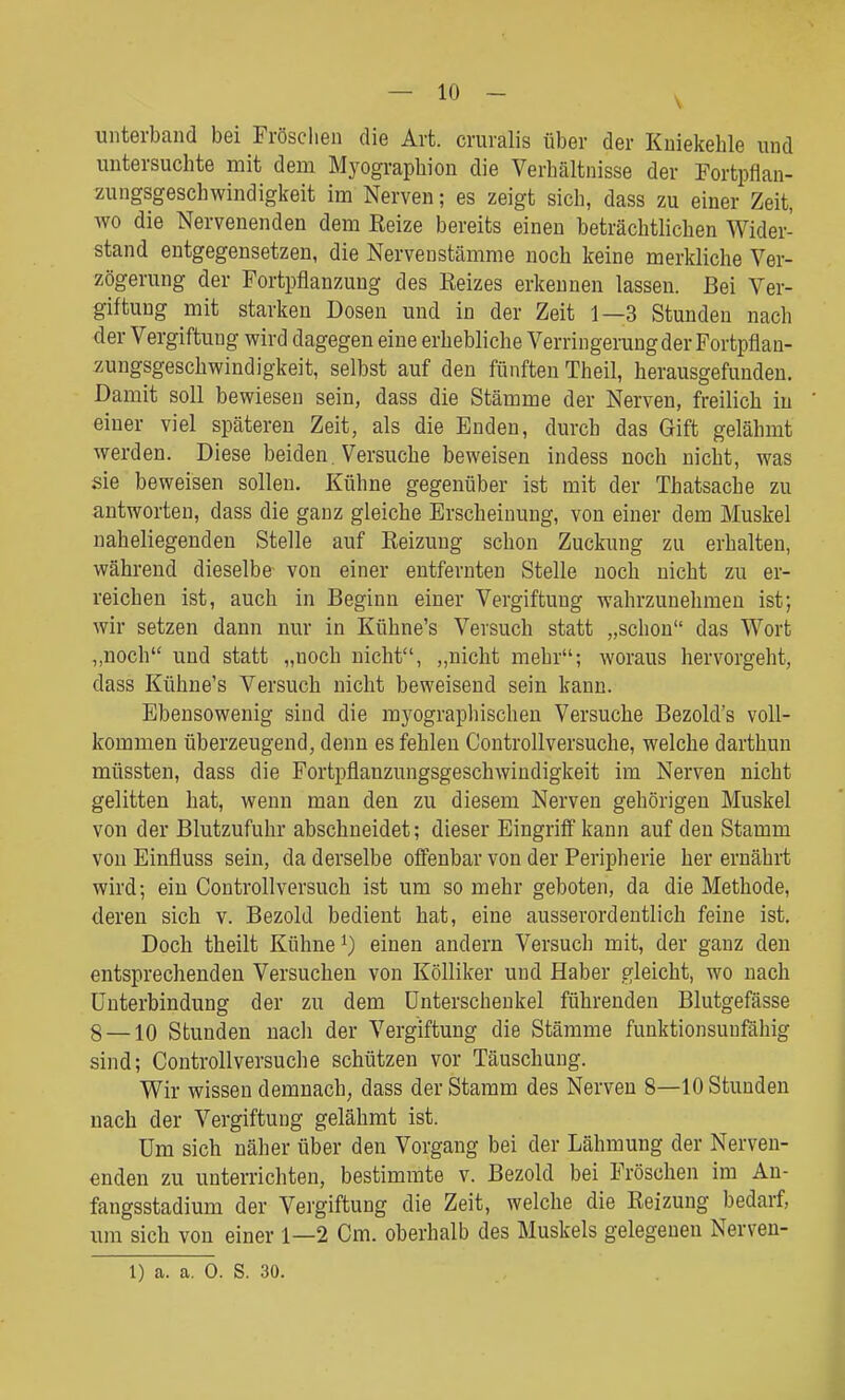 unterband bei Fröschen die Art. cruralis über der Kniekehle und untersuchte mit dem Myographien die Verhältnisse der Fortpflan- zungsgeschwindigkeit im Nerven; es zeigt sich, dass zu einer Zeit, wo die Nervenenden dem Reize bereits einen beträchtlichen Wider- stand entgegensetzen, die Nervenstämme noch keine merkliche Ver- zögerung der Fortpflanzung des Reizes erkennen lassen. Bei Ver- giftung mit starken Dosen und in der Zeit 1—3 Stunden nach der Vergiftung wird dagegen eine erhebliche Verringerung der Fortpflan- zungsgeschwindigkeit, selbst auf den fünften Theil, herausgefunden. Damit soll bewiesen sein, dass die Stämme der Nerven, freilich in einer viel späteren Zeit, als die Enden, durch das Gift gelähmt werden. Diese beiden. Versuche beweisen indess noch nicht, was sie beweisen sollen. Kühne gegenüber ist mit der Thatsache zu antworten, dass die ganz gleiche Erscheinung, von einer dem Muskel naheliegenden Stelle auf Reizung schon Zuckung zu erhalten, während dieselbe von einer entfernten Stelle noch nicht zu er- reichen ist, auch in Beginn einer Vergiftung wahrzunehmen ist; wir setzen dann nur in Kühne's Versuch statt „schon das Wort ,,noch und statt „noch nicht, „nicht mehr; woraus hervorgeht, dass Kühne's Versuch nicht beweisend sein kann. Ebensowenig sind die myographischen Versuche Bezold's voll- kommen überzeugend, denn es fehlen Controllversuche, welche darthun müssten, dass die Fortpflanzungsgeschwindigkeit im Nerven nicht gelitten hat, wenn man den zu diesem Nerven gehörigen Muskel von der Blutzufuhr abschneidet; dieser Eingriff kann auf den Stamm von Einfluss sein, da derselbe offenbar von der Peripherie her ernährt wird; ein Controllversuch ist um so mehr geboten, da die Methode, deren sich v. Bezold bedient hat, eine ausserordentlich feine ist. Doch theilt Kühne ^) einen andern Versuch mit, der ganz den entsprechenden Versuchen von Kölliker und Haber gleicht, wo nach Unterbindung der zu dem Unterschenkel führenden Blutgefässe 8 —10 Stunden nach der Vergiftung die Stämme funktionsunfähig sind; Controllversuche schützen vor Täuschung. Wir wissen demnach, dass der Stamm des Nerven 8—10 Stunden nach der Vergiftung gelähmt ist. Um sich näher über den Vorgang bei der Lähmung der Nerven- enden zu unterrichten, bestimmte v. Bezold bei Fröschen im An- fangsstadium der Vergiftung die Zeit, welche die Reizung bedarf, um sich von einer 1—2 Cm. oberhalb des Muskels gelegenen Nerven-