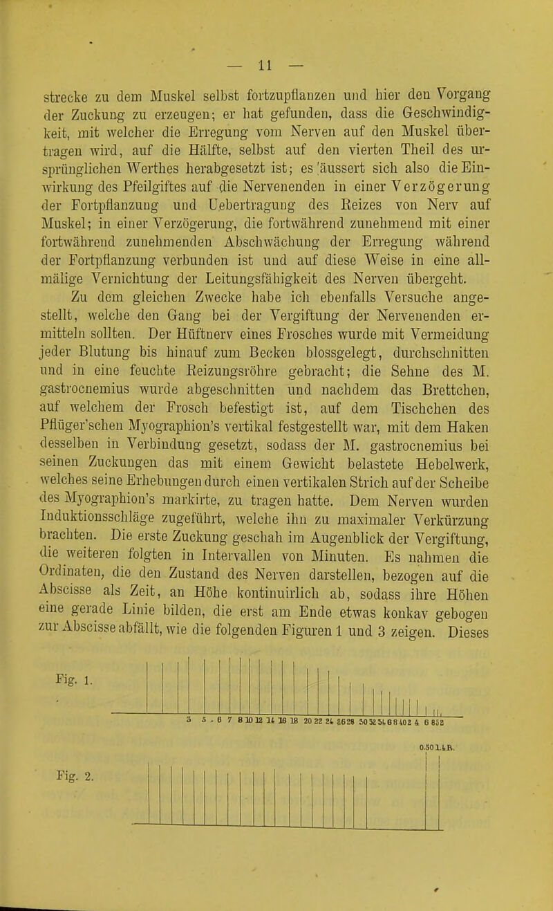 strecke zu dem Muskel selbst fortzupflanzen und hier den Vorgang der Zuckung zu erzeugen; er hat gefunden, dass die Geschwindig- keit, mit welcher die Erregung vom Nerven auf den Muskel über- tragen wird, auf die Hälfte, selbst auf den vierten Theil des ur- sprünglichen Werthes herabgesetzt ist; es ^äussert sich also die Ein- wirkung des Pfeilgiftes auf die Nervenenden in einer Verzögerung der Fortpflanzung und üebertragung des Reizes von Nerv auf Muskel; in einer Verzögerung, die fortwährend zunehmend mit einer fortwährend zunehmenden Abschwächung der Erregung während der Fortpflanzung verbunden ist und auf diese Weise in eine all- mälige Vernichtung der Leitungsfähigkeit des Nerven übergeht. Zu dem gleichen Zwecke habe ich ebenfalls Versuche ange- stellt, welche den Gang bei der Vergiftung der Nervenenden er- mitteln sollten. Der Hüftnerv eines Frosches wurde mit Vermeidung jeder Blutung bis hinauf zum Becken blossgelegt, durchschnitten und in eine feuchte Keizungsröhre gebracht; die Sehne des M. gastrocnemius wurde abgeschnitten und nachdem das Brettchen, auf welchem der Frosch befestigt ist, auf dem Tischchen des Pflüger'schen Myographion's vertikal festgestellt war, mit dem Haken desselben in Verbindung gesetzt, sodass der M. gastrocnemius bei seinen Zuckungen das mit einem Gewicht belastete Hebelwerk, welches seine Erhebungen durch einen vertikalen Strich auf der Scheibe des Myographion's markirte, zu tragen hatte. Dem Nerven wurden Induktionsschläge zugeführt, welche ihn zu maximaler Verkürzung brachten. Die erste Zuckung geschah im Augenblick der Vergiftung, die weiteren folgten in Intervallen von Minuten. Es nahmen die Ordinateu, die den Zustand des Nerven darstellen, bezogen auf die Abscisse als Zeit, an Höhe kontinuirlich ab, sodass ihre Höhen eine gerade Linie bilden, die erst am Ende etwas konkav gebogen zur Abscisse abfällt, wie die folgenden Figuren 1 und 3 zeigen. Dieses Fig. 1. INI—III' \ I I I 11 i 11 II. 3 i-6 7 81DlaUlei8 20 22 2t 8628 J0 52SIB8402 4 6 858 0.501.4B.