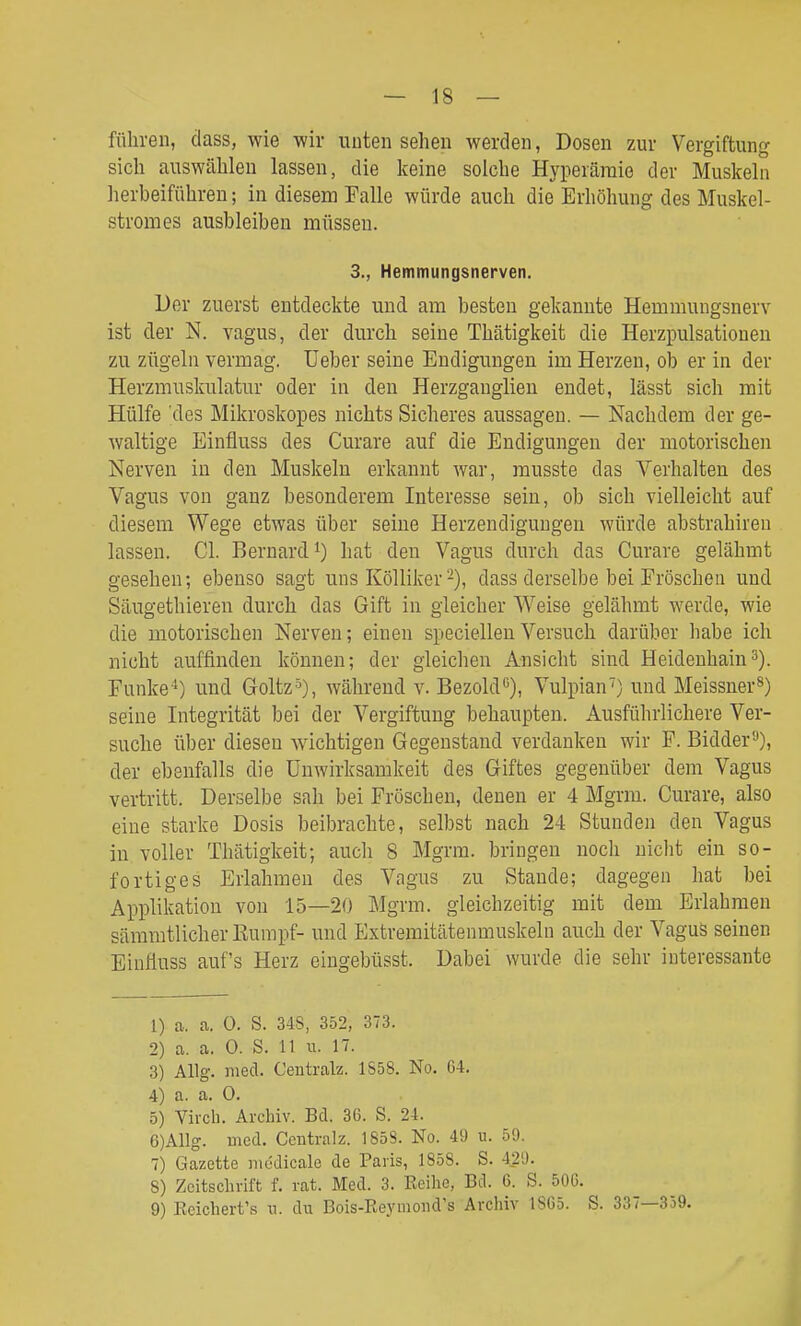 führen, dass, wie wir nuten sehen werden, Dosen zur Vergiftung sich auswählen lassen, die keine solche Hyperämie der Muskeln herbeiführen; in diesem Falle würde auch die Erhöhung des Muskel- stromes ausbleiben müssen. 3., Hemmungsnerven. Der zuerst entdeckte und am besten gekannte Hemmungsnerv ist der N. vagus, der durch seine Thätigkeit die Herzpulsatioueu zu zügeln vermag. Ueber seine Endigungen im Herzen, ob er in der Herzmuskulatur oder in den Herzganglien endet, lässt sich mit Hülfe des Mikroskopes nichts Sicheres aussagen. — Nachdem der ge- waltige Einfluss des Curare auf die Endigungeu der motorischen Nerven in den Muskeln erkannt war, musste das Verhalten des Vagus von ganz besonderem Interesse sein, ob sich vielleicht auf diesem Wege etwas über seine Herzendiguugen würde abstrahiren lassen. Cl. Bernard hat den Vagus durch das Curare gelähmt gesehen; ebenso sagt uns Kölliker -), dass derselbe bei Fröschen und Säugethieren durch das Gift in gleicher Weise gelähmt werde, wie die motorischen Nerven; einen speciellenVersuch darüber habe ich nicht auffinden können; der gleichen Ansicht sind Heideuhains). Funke') und Goltz■^), während v. BezokP), Vulpian') und Meissner^) seine Integrität bei der Vergiftung behaupten. Ausführlichere Ver- suche über diesen wächtigen Gegenstand verdanken wir F. Bidder^), der ebenfalls die Unwirksamkeit des Giftes gegenüber dem Vagus vertritt. Derselbe sah bei Fröschen, denen er 4 Mgrm. Curare, also eine starke Dosis beibrachte, selbst nach 24 Stunden den Vagus in voller Thätigkeit; auch 8 Mgrm. bringen noch nicht ein so- fortiges Erlahmen des Vagus zu Stande; dagegen hat bei Applikation von 15—20 Mgrm. gleichzeitig mit dem Erlahmen sämmtlicherEumpf- und Extremitätenmuskelii auch der Vagus seinen Einfluss auf's Herz eingebüsst. Dabei wurde die sehr interessante 1) a. a. 0. S. 34S, 352, 373. 2) a. a. 0. S. 11 u. 17. 3) Allg. med. Centralz. 1S58. No. G4. 4) a. a. 0. 5) Virch. Archiv. Bd. 3C. S. 24. 6) Allg. med. Centralz. 1858. No. 49 u. 59. 7) Gazette müdicale de Paris, 1858. S. 429. 8) Zcitsclirift f. rat. Med. 3. Beilie, Bd. 6. S. 50G. 9) Reichert's ii. du Bois-Reymond's Archiv 18G5. S. 337—359.