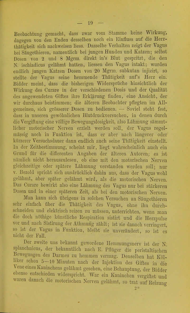Beobachtung gemacht, dass zwar vom Stamme keine Wirkung, dagegen von den Enden desselben noch ein Einfluss auf die Herz- thätigkeit sich nachweisen liess. Dasselbe Verhalten zeigt der Vagus bei Säugethieren, namentlich bei jungen Hunden und Katzen; selbst Dosen von 2 und 8 Mgrm. direkt in's Blut gespritzt, die den N. ischiadicus gelähmt hatten, Hessen den Vagus intakt; wurden endlich jungen Katzen Dosen von 20 Mgrm. subkutan injizirt, so stellte der Vagus seine hemmende Thätigkeit auf's Herz ein. Bidder meint, dass die bisherigen Widersprüche hinsichtlich der Wirkung des Curare in der verschiedeneu Dosis und der Qualität des angewendeten Giftes ihre Erklärung finden, eine Ansicht, der wir durchaus beistimmen; die älteren Beobachter pflegten im All- gemeinen, sich grösserer Doseu zu bedienen. — Soviel steht fest, dass in unseren gewöhnlichen Blutdruckversuchen, in denen durch die Vergiftung eine völlige Bewegungslosigkeit, also Lähmung sämmt- licher motorischer Nerven erzielt werden soll, der Vagus regel- mässig noch in Funktion ist, dass er aber nach längerer oder kürzerer Versuchsdauer dann endlich auch seine Thätigkeit einstellt. In der Zeitbestimmung, scheint mir, liegt wahrscheinlich auch ein Grand für die dififerenten Angaben der älteren Autoren; es ist nämlich nicht herauszulesen, ob eine mit den motorischen Nerven gleichzeitige oder spätere Lähmung verstanden werden soll; nur V. Bezold spricht sich ausdrücklich dahin aus, dass der Vagus wohl gelähmt, aber später gelähmt wird, als die motorischen Nerven. Das Curare bewirkt also eine Lähmung des Vagus nur bei stärkeren Dosen und in einer späteren Zeit; als bei den motorischen Nerven. Man kann sich übrigens in solchen Versuchen an Säugethieren sehr einfach über die Thätigkeit des Vagus, ohne ihn durch- schneiden und elektrisch reizen zu müssen, unterrichten, wenn man die doch nöthige künstliche Respiration sistirt und die Herzpulse vor und nach Sistirung der Athmung zählt; ist sie danach verringert, so ist der Vagus in Funktion, bleibt sie unverändert, so ist es nicht der Fall. Der zweite uns bekannt gewordene Hemmungsnerv ist der N splanchnicus, der bekanntlich nach E. Pflüger die peristaltischen Bewegungen des Darmes zu hemmen vermag. Denselben hat Köl- liker schon 5-10 Minuten nach der Injektion des Giftes in die Vene eines Kaninchens gelähmt gesehen, eine Behauptung, der Bidder ebenso entschieden widerspricht. War ein Kaninchen vergiftet und waren danacli die motorischen Nerven gelähmt, so trat auf Reizuno-