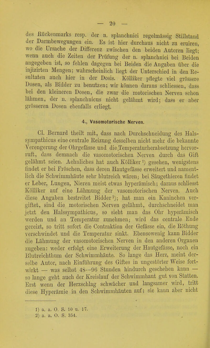 des ßückeumarks resp. der n. splanchuici regelmässig Stillstand der Darmbewegungen ein. Es ist hier durchaus nicht zu eruiren, wo die Ursache der Differenz zwischen den beiden Autoreu liegt; wenn auch die Zeiten der Prüfung der n. splanchnici bei Beiden angegeben ist, so fehlen dagegen bei Beiden die Angaben über die injizirten Mengen; wahrscheinlich liegt der Unterschied in den Re- sultaten auch hier in der Dosis. Kölliker pflegte viel grössere Dosen, als Bidder zu benutzen; wir können daraus schliesseu, dass bei den kleineren Dosen, die zwar die motorischen Nerven schon lähmen, der n. splanchnicus nicht gelähmt wird; dass er aber grösseren Dosen ebenfalls erliegt. 4,, Vasomotorische Nerven. Cl. Bernard theilt mit, dass nach Durchschneidung des Hals- sympathicus eine centrale Reizung desselben nicht mehr die bekannte Verengerung der Ohrgefässe und die .Temperaturherabsetzung hervor- ruft, dass demnach die vasomotorischen Nerven durch das Gift gelähmt seien. Aehuliches hat auch Kölliker gesehen, wenigstens findet er bei JFröschen, dass deren Hautgefässe erweitert und nament- lich die Schwimmhäute sehr blutreich wären; bei Säugethieren findet er Leber, Lungen, Nieren meist etwas hyperämisch; daraus schliesst Kölliker auf eine Lähmung der vasomotorischen Nerven. Auch diese Angaben bestreitet Bidder 2); hat man ein Kaninchen ver- giftet, sind die motorischen Nerven gelähmt, durchschneidet man jetzt den Halssympathicus, so sieht man das Ohr hyperämisch werden und au Temperatur zunehmen; wird das centrale Ende gereizt, so tritt sofort die Contraktion der Gefässe ein, die Röthuug verschwindet und die Temperatur sinkt. Ebensowenig kann Bidder die Lähmuug der vasomotorischen Nerven in den anderen Orgauen zugeben: weder erfolgt eine Erweiterung der Hautgefässe, noch ein Blutreichthum der Schwimmhäute. So lauge das Herz, meint der- selbe Autor, nach Einführung des Giftes in ungestörter Weise fort- wirkt — was selbst 48—96 Stunden hindurch geschehen kann — so lange geht auch der Kreislauf der Schwimmhaut gut von Statten. Erst wenn der Herzschlag schwächer und langsamer wird, tritt diese Hyperämie in den Schwimmhäuten auf; sie kann aber nicht 1) a. a. 0. S. 10 n. H. 2) a. a, 0. S. 354.