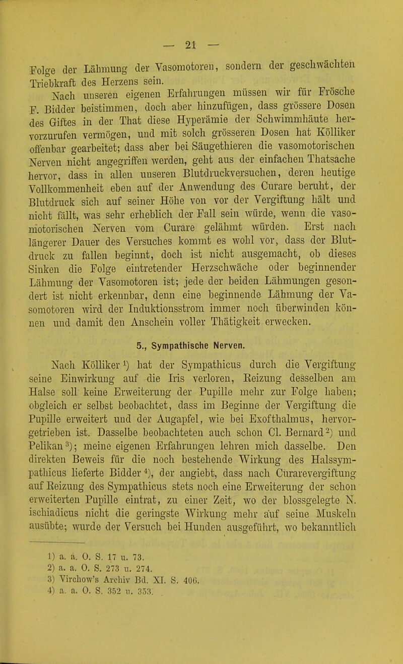 Folge der Lähmung der Vasomotoren, sondern der geschwächten Triebkraft des Herzens sein. Nach unseren eigenen Erfahrungen müssen wir für Frösche F. Bidder beistimmen, doch aber hinzufügen, dass grössere Dosen des Giftes in der That diese Hyperämie der Schwimmhäute her- vorzurufen vermögen, und mit solch grösseren Dosen hat Kölliker offenbar gearbeitet; dass aber bei Säugethiereu die vasomotorischen Nerven nicht angegriffen werden, geht aus der einfachen Thatsache hervor, dass in allen unseren Blutdruckversuchen, deren heutige Vollkommenheit eben auf der Anwendung des Curare beruht, der Blutdruck sich auf seiner Höhe von vor der Vergiftung hält und nicht fällt, was sehr erheblich der Fall sein würde, wenn die vaso- motorischen Nerven vom Curare gelähmt würden. Erst nach längerer Dauer des Versuches kommt es wohl vor, dass der Blut- druck zu fallen beginnt, doch ist nicht ausgemacht, ob dieses Sinken die Folge eintretender Herzschwäche oder beginnender Lähmung der Vasomotoren ist; jede der beiden Lähmungen geson- dert ist nicht erkennbar, denn eine beginnende Lähmung der Va- somotoren wird der Induktionsstrom immer noch überwinden kön- nen und damit den Anschein voller Thätigkeit erwecken. 5., Sympathische Nerven, Nach Kölliker ^) hat der Sympathicus durch die Vergiftung seine Einwirkung auf die Lis verloren, Keizung desselben am Halse soll keine Erweiterung der Pupille mehr zur Folge haben; obgleich er selbst beobachtet, dass im Beginne der Vergiftung die Pupille erweitert und der Augapfel, wie bei Exofthalmus, hervor- getrieben ist. Dasselbe beobachteten auch schon Cl. Bernard 2) und Pelikan 3); meine eigenen Erfahrungen lehren mich dasselbe. Den direkten Beweis für die noch bestehende Wirkung des Halssym- pathicus lieferte Bidder''), der angiebt, dass nach Cm-arevergiftung auf Reizung des Sympathicus stets noch eine Erweiterung der schon erweiterten Pupille eintrat, zu einer Zeit, wo der blossgelegte N. ischiadicus nicht die geringste Wirkung mehr auf seine Muskeln ausübte; wurde der Versuch bei Hunden ausgeführt, w^o bekanntlich 1) a. a. 0. S. 17 u. 73. 2) a. a. 0. S. 273 n. 274. 3) Virchow's Archiv Bd. XI. S. 40G. 4) a. a. 0. S. 352 n. 353.