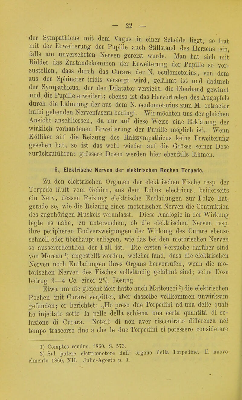 der Sympathicus mit dem Vagus in eiuer Scheide liegt, so trat mit der Erweitenmg der Pupille auch Stillstand des Herzens ein, falls am unversehrten Nerven gereizt wurde. Man hat sich mit Bidder das Zustandekommen der Erweiterung der Pupille so vor- zustellen, dass durch das Curare der N. oculomotorius, von dem aus der Sphincter iridis versorgt wird, gelähmt ist und dadurch der Sympathicus, der den Diktator versieht, die Oberhand gewinnt und die Pupille erweitert; ebenso ist das Hervortreten des Augapfels durch die Lähmuug der aus dem N. oculomotorius zum M. retractor bulbi gehenden Nervenfasern bedingt. Wir möchten uns der gleichen Ansicht anschliessen, da nur auf diese Weise eine Erkläruug der wirklich vorhandenen Erweiterung der Pupille möglich ist. Wenn Kölliker aiif die Eeizung des Halssympathicus keine Erweiterung gesehen hat, so ist das wohl wieder auf die Grösse seiner Dose zurückzuführen: grössere Dosen werden hier ebenfalls lähmen. 6., Elektrische Nerven der elektrischen Rochen Torpedo. Zu den elektrischen Orgauen der elektrischen Fische resp. der Torpedo läuft vom Gehirn, aus dem Lobus electricug, beiderseits ein Nerv, dessen Keizung elektrische Entladungen zur Folge hat, gerade so, wie die Reizung eines motorischen Nerven die Contraktion des zugehörigen Muskels veranlasst. Diese Analogie in der Wirkung legte es nahe, zu untersuchen, ob die elektrischen Nerven resp. ihre peripheren Endverzweigungen der Wirkung des Curare ebenso schnell oder überhaupt erliegen, wie das bei den motorischen Nerven so ausserordentlich der Fall ist. Die ersten Versuche darüber sind von Moreau i) angestellt worden, welcher fand, dass die elektrischen Nerven noch Entladungen ihres Organs hervorrufen, wenn die mo- torischen Nerven des Fisches vollständig gelähmt sind; seine Dose betrug 3—4 Cc. einer 2% Lösung. Etwa um die gleiche Zeit hatte auch Matteucci 2) die elektrischen Rochen mit Curare vergiftet, aber dasselbe vollkommen unwirksam gefunden; er berichtet: „Ho preso due Torpedini ad una delle quali ho injettato sotto la pelle della schiena una certa quantitä di so- luzione di Curara. Noterö di non aver riscontrato differenza nel tempo trascorso fino a che le due Torpedini si potessero considerare 1) Comptes rendiis. 1860. S. 573. 2) Sul potere elettromotore dell' orgauo cTella Torpedine. II nuovo cimento 1860. XII. Julio-Agosto p. 9.