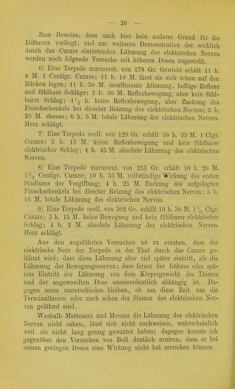Zum Beweise, dass auch hier kein anderer Grund für die Differenz vorliegt, und zur weiteren Demonstration der wirklich durch das Curare eintretenden Lähmung des elektrischen Nerven werden noch folgende Versuche mit höheren Dosen angestellt. 6) Eine Torpedo marmorat. von 178 Gr. Gewicht erhält 11 h. 8 M. 1 Ceutigr. Curare; 11 h. 10 M. lässt sie sich schon auf den Kücken legen; 11 h. 30 M. insufficiente Athmuug, heftige Reflexe und fühlbare Schläge; 2 h. 30 M. Reflexbewegung, aber kein fühl- barer Schlag; 4'/2 Ii- keine Reflexbewegung, aber Zuckung des Froschschenkels bei directer Reizung des elelctrischen Nerven; 5 h. 25 M. ebenso; 6 h. 5 M. totale Lähmung des elektrischen Nerven. Herz schlägt. 7) Eine Torpedo ocell. von 129 Gr. erhält 10 h. 33 M. 1 Ctgr. Curare; 3 h. 15 M. keine Reflexbewegung und kein fühlbarer elektrischer Schlag; 4 h. 45 M. absolute Lähmung des elektrischen Nerven. 8) Eine Torpedo marmorat. von 253 Gr. erhält 10 h. 20 M. IV2 Centigr. Curare; 10 h. 35 M. vollständige Wirkung des ersten Stadiums der Vergiftung; 4 h. 25 M. Zuckung des aufgelegten Froschschenkels bei directer Reizung des elektrischen Nerven; 5 h. 10 M. totale Lähmung des elektrischen Nerven. 9) Eine Torpedo ocell. von 302 Gr. erhält 10 h. 30 M. 1Ctgr. Curare; 3 h. 15 M. keine Bewegung und kein fühlbarer elektrischer Schlag; 4 h. 2 M. absolute Lähmung des elektrischen Nerven. Herz schlägt. Aus den augeführten Versuchen ist zu ersehen, dass der elektrische Nerv der Torpedo in der That durch das Curare ge- lähmt wird; dass diese Lähmung aber viel später eintritt, als die Lähmung der Bewegungsnerven; dass ferner der frühere oder spä- tere Eintritt der Lähmung von dem Körpergewicht des Thieres und der angewandten Dose ausserordentlich abhängig ist. Da- gegen muss unentschieden bleiben, ob um diese Zeit nur die Terminalfasern oder auch schon der Stamm des elektrischen Ner- ven gelähmt sind. Weshalb Matteucci und Moreau die Lähmung des elektrischen Nerven nicht sahen, lässt sich nicht nachweisen, wahrscheinlich weil sie nicht lang genug gewartet haben; dagegen konnte ich gegenüber den Versuchen von Boll deutlich eruireu, dass er bei seinen geringen Dosen eine Wirkung nicht hat erreichen können.
