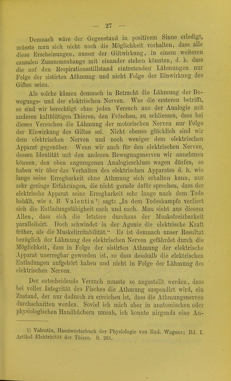 Demnach wäre der Gegenstand in positivem Sinne erledigt, mflsste man sich nicht noch die Möglichkeit vorhalten, dass alle diese Ersclieinungen, ausser der Giftwirkung, in einem weiteren causalen Zusammenhange mit einander stehen könnten, d. h. dass die auf den Kespirationsstillstand eintretenden Lähmungen nur Folge der sistirten Athmung und nicht Folge der Einwirkung des Giftes seien. Als solche kämen demnach in Betracht die Lähmung der Be- wegungs- und der elektrischen Nerven. Was die ersteren betrifft, so sind wir berechtigt ohne jeden Versuch aus der Analogie mit anderen kaltblütigen Thieren, den Fröschen, zu schliessen, dass bei diesen Versuchen die Lähmung der motorischen Nerven nur Folge der Einwirkung des Giftes sei. Nicht ebenso glücklich sind wir dem elektrischen Nerven und noch weniger dem elektrischen Apparat gegenüber. Wenn wir auch für den elektrischen Nerven, dessen Identität mit den anderen Bewegungsnerven wir annehmen können, den oben angezogenen Analogieschluss wagen dürfen, so haben wir über das Verhalten des elektrischen Apparates d. h. wie lange seine Erregbarkeit ohne Athmung sich erhalten kann, nur sehr geringe Erfahrungen, die nicht gerade dafür sprechen, dass der elektrische Apparat seine Erregbarkeit sehr lauge nach dem Tode behält, wie z. B. Valentin sagt: „In dem Todeskampfe verliert sich die Entladungsfähigheit nach und nach. Man sieht aus diesem Allen, dass sich die letztere durchaus der Muskelreizbarkeit parallelisirt. Doch schwindet in der Agonie die elektrische Kraft früher, als die Muskelirritabilität. Es ist demnach unser Kesultat bezüglich der Lähmung des elektrischen Nerven gefährdet durch die Möglichkeit, dass in Folge der sistirten Athmung der elektrische Apparat unerregbar geworden ist, so dass desshalb die elektrischen Entladungen aufgehört haben und nicht in Folge der Lähmung des elektrischen Nerven. Der entscheidende Versuch musste so angestellt werden, dass bei voller Integrität des Fisches die Athmung suspendirt wird, ein Zustand, der nur dadurch zu erreichen ist, dass die Athmungsnerven durchschnitten werden. Soviel ich mich aber in anatomischen oder physiologischen Handbüchern umsah, ich konnte nirgends eine An- 1) Valentin, Handwörterbucli der Physiologie von Rud. Wagner; Bd. I. Artikel Elektricität der Tliiere. S. 261.