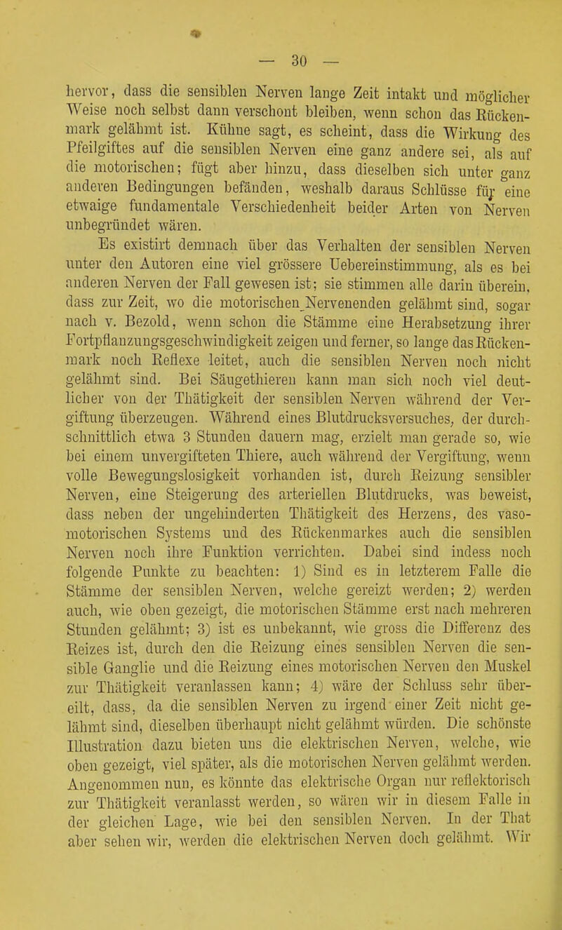 hervor, dass die sensiblen Nerven lange Zeit intakt und möglicher Weise noch selbst dann verschont bleiben, wenn schon das Rücken- mark gelähmt ist. Kühne sagt, es scheint, dass die Wirkung des Pfeilgiftes auf die sensiblen Nerven eine ganz andere sei, als auf die motorischen; fügt aber hinzu, dass dieselben sich unter ganz anderen Bedingungen befänden, weshalb daraus Schlüsse füj.- eine etwaige fundamentale Verschiedenheit beider Arten von Nerven unbegründet wären. Es existirt demnach über das Verhalten der sensiblen Nerven unter den Autoren eine viel grössere Uebereinstimmung, als es bei anderen Nerven der Fall gewesen ist; sie stimmen alle darin überein. dass zur Zeit, wo die motorischen Nervenenden gelähmt sind, sogar nach v. Bezold, wenn schon die Stämme eine Herabsetzung ihrer Fortpflanzungsgeschwindigkeit zeigen und ferner, so lange dasEücken- raark noch Reflexe leitet, auch die sensiblen Nerven noch nicht gelähmt sind. Bei Säugethieren kann man sich noch viel deut- licher von der Thätigkeit der sensiblen Nerven während der Ver- giftung überzeugen. Während eines Blutdrucks Versuches, der durch- schnittlich etwa 3 Stunden dauern mag, erzielt man gerade so, wie bei einem unvergifteten Thiere, auch während der Vergiftung, wenn volle Bewegungslosigkeit vorhanden ist, durch Reizung sensibler Nerven, eine Steigerung des arteriellen Blutdrucks, was beweist, dass neben der ungehinderten Thätigkeit des Herzens, des vaso- motorischen Sj^stems und des Rückenmarkes auch die sensiblen Nerven noch ihre Funktion verrichten. Dabei sind indess noch folgende Punkte zu beachten: 1) Sind es in letzterem Falle die Stämme der sensiblen Nerven, welche gereizt werden; 2) werden auch, wie oben gezeigt, die motorischen Stämme erst nach mehreren Stunden gelähmt; 3) ist es unbekannt, wie gross die Differenz des Reizes ist, durch den die Reizung eines sensiblen Nerven die sen- sible Ganglie und die Reizung eines motorischen Nerven den Muskel zur Thätigkeit veranlassen kann; 4) wäre der Schluss sehr über- eilt, dass, da die sensiblen Nerven zu irgend einer Zeit nicht ge- lähmt sind, dieselben überhaupt nicht gelähmt würden. Die schönste Illustration dazu bieten uns die elektrischen Nerven, welche, wie oben gezeigt, viel später, als die motorischen Nerven gelähmt werden. Angenommen nun, es könnte das elektrische Organ nur reflektorisch zur Thätigkeit veranlasst werden, so wären wir in diesem Falle in der gleichen Lage, wie bei den sensiblen Nerven. In der That aber sehen wir, werden die elektrischen Nerven doch gelähmt. Wir