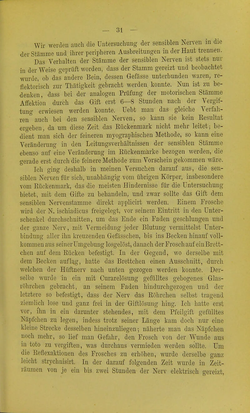 Wir werden auch die Untersuchung der sensiblen Nerven in die der Stämme und ihrer peripheren Ausbreitungen in der Haut trennen. Das Verhalten der Stämme der sensiblen Nerven ist stets nur in der Weise geprüft worden, dass der Stamm gereizt und beobachtet wurde, ob das andere Bein, dessen Gefässe unterbunden waren, re- flelftorisch zur Thätigkeit gebracht werden konnte. Nun ist 7A1 be- denken, dass bei der analogen Prüfung der motorischen Stämme Affektion durch das Gift erst 6—8 Stunden nach der Vergif- tung erwiesen werden konnte, üebt man das gleiche Verfah- ren auch bei den sensiblen Nerven, so kann sie kein Eesultat ergeben, da um diese Zeit das Rückenmark nicht mehr leitet; be- dient man sich der feineren myographischen Methode, so kann eine Veränderung in den Leitungsverhältnissen der sensiblen Stämme ebenso auf eine Veränderung im Rückeumarke bezogen werden, die gerade erst durch die feinere Methode zum Vorschein gekommen wäre. Ich ging deshalb in meinen Versuchen darauf aus, die sen- siblen Nerven für sich, unabhängig vom übrigen Körper, insbesondere vom Rückenmark, das die meisten Hindernisse für die Untersuchung bietet, mit dem Gifte zu behandeln, und zwar sollte das Gift dem sensiblen Nervenstamme direkt applicirt werden. Einem Frosche wird der N. ischiadicus freigelegt, vor seinem Eintritt in den Unter- schenkel durchschnitten, um das Ende ein Faden geschlungen und der ganze Nerv, mit Vermeidung jeder Blutung vermittelst Unter- bindung aller ihn kreuzenden Gefässchen, bis ins Becken hinauf voll- kommen aus seiner Umgebung losgelöst, danach der Frosch auf ein Brett- chen auf dem Rücken befestigt. In der Gegend, wo derselbe mit dem Becken auflag, hatte das Brettchen einen Ausschnitt, durch welchen der Hüftnerv nach unten gezogen werden konnte. Der- selbe wurde in ein mit Curarelösung gefülltes gebogenes Glas- röhrchen gebracht, an seinem Faden hindurchgezogen und der letztere so befestigt, dass der Nerv das Röhrchen selbst tragend ziemlich lose und ganz frei in der Giftlösung hing. Ich hatte erst vor, ihn in ein darunter stehendes, mit dem Pfeilgift gefülltes Näpfchen zu legen, indess trotz seiner Länge kam doch nur eine kleine Strecke desselben hineinzuliegen; näherte man das Näpfchen noch mehr, so lief mau Gefahr, den Frosch von der Wunde aus in toto zu vergiften, was durchaus vermieden werden sollte. Um die Reflexaktionen des Frosches zu erhöhen, wurde derselbe ganz leicht strychnisirt. In der darauf folgenden Zeit wurde in Zeit- räumen von je ein bis zwei Stunden der Nerv elektrisch gereizt,