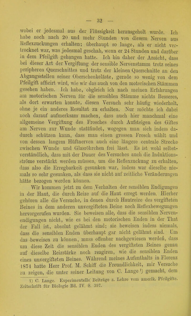 Avobei er jedesmal aus der Flüssigkeit herausgeholt wurde. Ich habe noch nach 20 und mehr Stunden von diesem Nerven aus Keflexzuckungen erhalten; überhaupt so lange, als er nicht ver- trocknet war, was jedesmal geschah, wenn er 24 Stunden und darüber in dem Pfeilgift gehangen hatte. Ich bin daher der Ansicht, dass bei dieser Art der Vergiftung der sensible Nervenstamm trotz seines peripheren Querschnittes und trotz der kleinen Querschnitte an den Abgangsstellen seiner Oberschenkeläste, gerade so wenig von dem Pfeilgift afficirt wird, wie wir das auch von den motorischen Stämmen gesehen haben. Ich habe, obgleich ich nach meinen Erfahrungen am motorischen Nerven für die sensiblen Stämme nichts Besseres, als dort erwarten konnte, diesen Versuch sehr häufig wiederholt, ohne je ein anderes Kesultat zu erhalten. Nur möchte ich dabei noch darauf aufmerksam machen, dass auch hier manchmal eine allgemeine Vergiftung des Frosches durch Aufsteigen des Giftes am Nerven zur Wunde stattfindet, wogegen man sich indess da- durch schützen kann, dass mau einen grossen Frosch wählt und von dessen langem Hüftnerven auch eine längere centrale Strecke zwischen Wunde und Glasröhrcheu frei lässt. Es ist wohl selbst- verständlich, dass mit der Dauer des Versuches auch die Induktious- ströme verstärkt werden müssen, um die Reflexzuckung zu erhalten, dass also die Erregbarkeit gesunken war, indess war dieselbe nie- mals so sehr gesunken, als dass sie nicht auf zeitliche Veränderungen hätte bezogen werden können. Wir kommen jetzt zu dem Verhalten der sensiblen Endigungen in der Haut, die durch Reize auf die Haut erregt werden. Hierher gehören alle die Versuche, in denen durch Hautreize des vergifteten Beines in dem anderen unvergifteten Beine noch Reflexbewegungen hervorgerufen wurden. Sie beweisen alle, dass die sensiblen Nerven- endigungen nicht, wie es bei den motorischen Enden in der That der Fall ist, absolut gelähmt sind; sie beweisen indess niemals, dass die sensiblen Enden überhaupt gar nicht gelähmt sind. Um das beweisen zu können, muss oüeubar nachgewiesen werden, dass um diese Zeit die sensiblen Enden des vergifteten Beines genau auf dieselbe Reizstärke noch reagiren, wie die sensiblen Enden eines unvergifteten Beines. Während meines Aufenthalts in Florenz 1874 hatte °Herr Prof. M. Schift' die Freundlichkeit, mir Versuche /AI zeigen, die unter seiner Leitung von C. Lange 0 gemacht, dem 1) C. La'ngc. Experimentelle; Beiträge z. Lehre vom araerik. Pfeilgifte. Zeitschrift für Biologie Bd. IV. S. 307.
