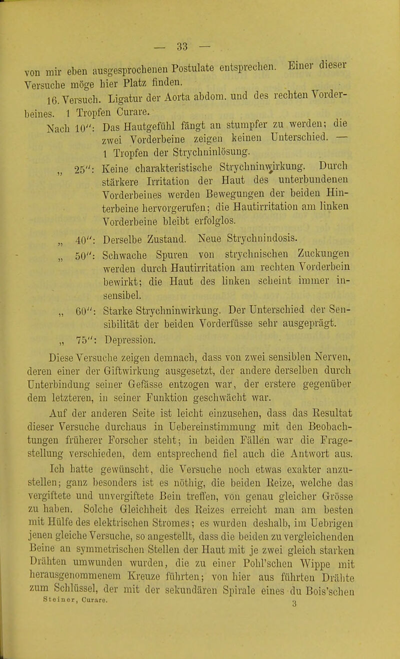 von mir eben ausgesprochenen Postulats entsprechen. Einer dieser Versuche möge hier Platz finden. 16. Versuch. Ligatur der Aorta abdom. und des rechten Vorder- beines. 1 Tropfen Curare. Nach 10: Das Hautgefühl fängt an stumpfer zu werden; die zwei Vorderbeine zeigen keinen Unterschied. — 1 Tropfen der Strychninlösung. 25: Keine charakteristische Strychnin\^irkung. Durch stärkere Irritation der Haut des unterbundeneu Vorderbeines werdeu Bewegungen der beiden Hin- terbeine hervorgerufen; die Hautirritation am linken Vorderbeine bleibt erfolglos. „ 40: Derselbe Zustand. Neue Strychnindosis. „ 50: Schwache Spuren von strychnischen Zuckungen werden durch Hautirritation am rechten Vorderbein bewirkt; die Haut des linken scheint immer in- sensibel. „ 60: Starke Strychuinwirkuiig. Der Unterschied der Sen- sibilität der beiden Vorderfüsse sehr ausgeprägt. „ 75: Depression. Diese Versuche zeigen demnach, dass von zwei sensiblen Nerven, deren einer der Giftwirkung ausgesetzt, der andere derselben durch Unterbindung seiner Gefässe entzogen war, der erstere gegenüber dem letzteren, in seiner Funktion geschwächt war. Auf der anderen Seite ist leicht einzusehen, dass das Resultat dieser Versuche durchaus in Uebereinstimmung mit den Beobach- tungen früherer Forscher steht; in beiden Fällen war die Frage- stellung verschieden, dem entsprechend fiel auch die Autwort aus. Ich hatte gewünscht, die Versuche noch etwas exakter anzu- stellen; ganz besonders ist es nöthig, die beiden Reize, welche das vergiftete und unvergiftete Bein treffen, von genau gleicher Grösse zu haben. Solche Gleichheit des Reizes erreicht man am besten mit Hülfe des elektrischen Stromes; es wurden deshalb, im Uebrigeu jenen gleiche Versuche, so angestellt, dass die beiden zu vergleichenden Beine an symmetrischen Stellen der Haut mit je zwei gleich starken Drähten umwunden wurden, die zu einer Pohl'schen Wippe mit herausgenommenem Kreuze fülirten; von hier aus führten Drähte zum Schlüssel, der mit der sekundären Spirale eines du Bois'schen Steiner, Curare. ..