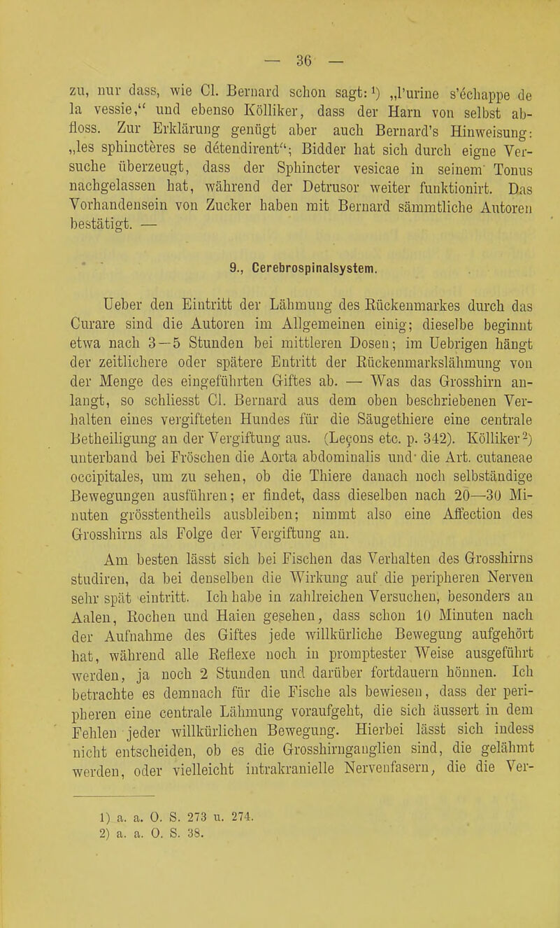zu, mir dass, wie Cl. Bernard schon sagt: i) „Purine s'6cliappe de la vessie, und ebenso Kölliker, dass der Harn von selbst ab- floss. Zur Erklärung genügt aber auch Bernard's Hinweisung: „las sphiucteres se detendirent; Bidder hat sich durch eigne Ver- suche überzeugt, dass der Spliincter vesicae in seinem' Tonus nachgelassen hat, während der Detrusor weiter funktionirt. Das Vorhandensein von Zucker haben mit Bernard sämmtliche Autoren bestätigt. — *  9., Cerebrospinalsystem. Üeber den Eintritt der Lähmung des Kückenmarkes durch das Curare sind die Autoren im Allgemeinen einig; dieselbe beginnt etwa nach 3 — 5 Stunden bei mittleren Dosen; im üebrigen hängt der zeitlichere oder spätere Entritt der Kückenmarkslähmung von der Menge des eingeführten Griftes ab. — Was das Grosshirn an- langt, so schliesst Cl. Bernard aus dem oben beschriebenen Ver- halten eines vergifteten Hundes für die Säugethiere eine centrale Betheiligung an der Vergiftung aus. (Le90us etc. p. 342). Kölliker 2) unterband bei Fröschen die Aorta abdominalis und- die Art. cutaneae occipitales, um zu sehen, ob die Thiere danach noch selbständige Bewegungen ausführen; er findet, dass dieselben nach 20—3ü Mi- nuten grösstentheils ausbleiben; nimmt also eine Affection des Grosshirns als Folge der Vergiftung an. Am besten lässt sich bei Fischen das Verhalten des Grosshirns stadiren, da bei denselben die Wirkung auf die peripheren Nerven sehr spät eintritt. Ich habe in zahlreichen Versuchen, besonders an Aalen, Rochen und Haien gesehen, dass schon 10 Minuten nach der Aufnahme des Giftes jede willkürliche Bewegung aufgehört hat, während alle Keflexe noch in promptester Weise ausgeführt werden, ja noch 2 Stunden und darüber fortdauern höuuen. Ich betrachte es demnach für die Fische als bewiesen, dass der peri- pheren eine centrale Lähmung voraufgeht, die sich äussert in dem Fehlen jeder willkürlichen Bewegung. Hierbei lässt sich indess nicht entscheiden, ob es die Grosshirnganglien sind, die gelähmt werden, oder vielleicht intrakranielle Nervenfasern, die die Ver- 1) a. a. 0. S. 273 u. 274.