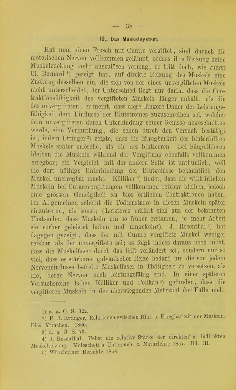 10., Das Muskelsystem. Hat man einen Frosch mit Cnvare vergiftet, sind danach die motorischen Nerven vollkommen gelähmt, sodass ihre Eeizung keine Muskelzuckimg mehr auszulösen vermag, so tritt doch, wie zuerst Cl. Beruard gezeigt hat, auf direkte Reizung des Muskels eine Zuckung desselben ein, die sich von der eines unvergifteten Muskels nicht unterscheidet; der Unterschied liegt nur darin, dass die Con- traktionsfähigkeit des vergifteten Muskels länger anhält, als die des unvergifteten; er meint, dass diese längere Dauer der Leistungs- fälligkeit dem Einflüsse des Blutstromes zuzuschi-eiben sei, welcher dem unvergifteten durch Unterbindung seiner Gefässe abgeschnitten werde, eine Vermuthung, die schon durch den Versuch bestätigt ist, indem Ettinger2) zeigte, dass die Erregbarkeit des bluterfflllten Muskels später erlösche, als die des blutleeren. Bei Säugethieren bleiben die Muskeln während der Vergiftung ebenfalls vollkommen erregbar; ein Vergleich mit der andern Seite ist uuthunlich, weil die dort nöthige Unterbindung der Blutgefässe bekanntlich den Muskel unerregbar macht. KöUiker^) findet, dass die willkürlichen Muskeln bei Curarevergiftuugen vollkommen reizbar bleiben, jedoch eine grössere Geneigtheit zu blos örtlichen Coutraktionen haben. Im Allgemeinen scheint die Todtenstarre in diesen Muskeln später einzutreten, als sonst; (Letzteres erklärt sich aus der bekannten Thatsache, dass Muskeln um so früher erstarren, je mehr Arbeit sie vorher geleistet haben und umgekehrt). J. Roseuthal^) hat dagegen gezeigt, dass der mit Curare vergiftete Muskel weniger reizbar, als der unvergiftete sei; es folgt indess daraus noch nicht, dass die Muskelfaser durch das Gift verändert sei, sondern nur so viel, dass es stärkerer galvanischer Eeize bedarf, um die von jedem Nerveneinflusse befreite Muskelfaser in Thätigkeit zu versetzen, als die, deren Nerven noch leistungsfähig sind. Li einer späteren Versuchsreihe haben Kölliker und Pelikangefunden, dass die vergifteten Muskeln in der tiberwiegenden Mehrzahl der Fälle mehr 1) a. a. 0. S. 322. 2) F. J. Ettinger, Relationen zwischen Blut u. Erregbarkeit der Muskeln. Diss. München. 1860. 3) a. a. 0. S. 73. 4) J. Eosenthai, Ueber die relative Stärke der direkten' u. nidirekten Muskelreizung. Moleschott's Untersuch, z. Naturlehre 1857. Bd. III. 5) Würzburger Berichte 1858.