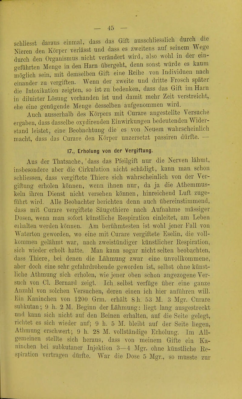 schliesst daraus einmal, dass das Gift ausschliesslich_ durch die Nieren den Körper verlässt und dass es zweitens auf seinem Wege durch den Organismus nicht verändert wird, also wohl in der ein- geführten Menge in den Harn übergeht, denn sonst würde es kaum möglich sein, mit demselben Gift eine Reihe von Individuen nach einander zu vergiften. Wenn der zweite und dritte Frosch später die Intoxikation zeigten, so ist zu bedenken, dass das Gift im Haru in diluirter Lösung vorhanden ist und damit mehr Zeit verstreicht, ehe eine genügende Menge desselben aufgenommen wird. Auch ausserhalb des Körpers mit Curare angestellte Versuche ergaben, dass dasselbe oxydireudeu Einwirkungen bedeutenden Wider- stand leistet, eine Beobachtung die es von Neuem wahrscheinlich macht, dass das Curare den Körper unzersetzt passiren dürfte. — 17., Erholung von der Vergiftung. Aus der Thatsache, dass das Pfeilgift nur die NeiTen lähmt, insbesondere aber die Cirkulation nicht schädigt, kann man schon schliessen, dass vergiftete Thiere sich wahrscheinlich von der Ver- giftung erholen können, wenn ihnen nur, da ja die Athemmus- kelu ihren Dienst nicht versehen können, hinreichend Luft zuge- führt wird. Alle Beobachter berichten denn auch übereinstimmend, dass mit Curare vergiftete Säugethiere nach Aufnahme massiger Dosen, wenn man sofort künstliche Respiration einleitet, am Leben eihalten werden können. Am berühmtesten ist wohl jener Fall von Watertou geworden, wo eine mit Curare vergiftete Eselin, die voll- kommen gelähmt war, nach zweistündiger künstlicher Respiration, sich wieder erholt hatte. Mau kann sogar nicht selten beobachten, dass Thiere, bei denen die Lähmung zwar eine unvollkommene, aber doch eine sehr gefahrdrohende geworden ist, selbst ohne künst- liche Athmung sich erholen, wie jener oben schon angezogene Ver- such von Cl. Bernard zeigt. Ich selbst verfüge über eine ganze Anzahl von solchen Versuchen, deren einen ich hier anführen will. Ein Kaninchen von 1200 Grm. erhält 8 h. 53 M. 3 Mgr. Curare subkutan; 9 h. 2 M. Beginn der Lähmung: liegt lang ausgestreckt und kann sich nicht auf den Beinen erhalten, auf die Seite gelegt, richtet es sich wieder auf; 9 h. 5 M. bleibt auf der Seite liegen, Athmung erschwert; 9 h. 28 M. vollständige Erholung. Im All- gemeinen stellte sich heraus, dass von meinem Gifte ein Ka- ninchen bei subkutaner Injektion 3—4 Mgr. ohne künstliche Re- spiration vertragen dürfte. War die Dose^5 Mgr., so müsste zur