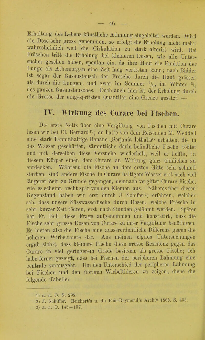 Erhaltung des Lebens künstliche Athmung eingeleitet werden. Wird die Dose sehr gross genommen, so erfolgt die Erholung nicht mehr, wahrscheinlich weil die Cirkulation zu stark alterirt wird. Bei Fröschen tritt die Erholung bei kleineren Dosen, wie alle Unter- sucher gesehen haben, spontan ein, da ihre Haut die Funktion der Lunge als Atlieraorgan eine Zeit lang vertreten kann; nach ßidder ist sogar der Gasaustausch der Frösche durch die Haut grösser, als durch die Lungen; und zwar im Sommer im Winter ^j^ des ganzen Gasaustausches. Doch auch hier ist der Erholung durch die Grösse der eingespritzten Quantität eine Grenze gesetzt. — IV. Wirkung des Curare bei Fischen. Die erste Notiz über eine Vergiftung von Fischen mit Curare lesen wir bei Gl. ßernard ; er hatte von dem Eeisenden M. Weddell eine stark Tanninhaltige Banane „Serjania lethalis erhalten, die in das Wasser geschüttet, sämmtliche darin befindliche Fische tödtet und mit derselben diese Versuche wiederholt, weil er hoifte, in diesem Körper einen dem Curare an Wirkung ganz ähnlichen zu entdecken. Während die Fische an dem ersten Gifte sehr schnell starben, sind andere Fische in Curare haltigem Wasser erst nach viel längerer Zeit zu Grunde gegangen, demnach vergiftet Curare Fische, wie es scheint, recht spät von den Kiemen aus. Näheres über diesen Gegenstand haben wir erst durch J. Schifier^) erfahren, welcher sah, dass unsere Süsswasserfische durch Dosen, welche Frösche in sehr kurzer Zeit tödten, erst nach Stunden gelähmt werden. Später hat Fr. Boll diese Frage aufgenommen und konstatirt, dass die Fische sehr grosse Dosen von Curare zu ihrer Vergiftung benöthigen. Es bieten also die Fische eine ausserordentliche Differenz gegen die höheren Wirbelthiere dar. Aus meinen eignen Untersuchungen ergab sich3), dass kleinere Fische diese grosse Resistenz gegen das Curare in viel geringerem Grade besitzen, als grosse Fische; ich habe ferner gezeigt, dass bei Fischen der peripheren Lähmung eine centrale vorausgeht. Um den Unterschied der peripheren Lähmung bei Fischen und den übrigen Wirbelthieren zu zeigen, diene die folgende Tabelle: 1) a. a. 0. S. 298. 2) J. Schiffer. Keicliert's u. du Bois-EeymoiuVs Aicliiv 1S68. S. 453. 3) a. a. 0. 145-157.