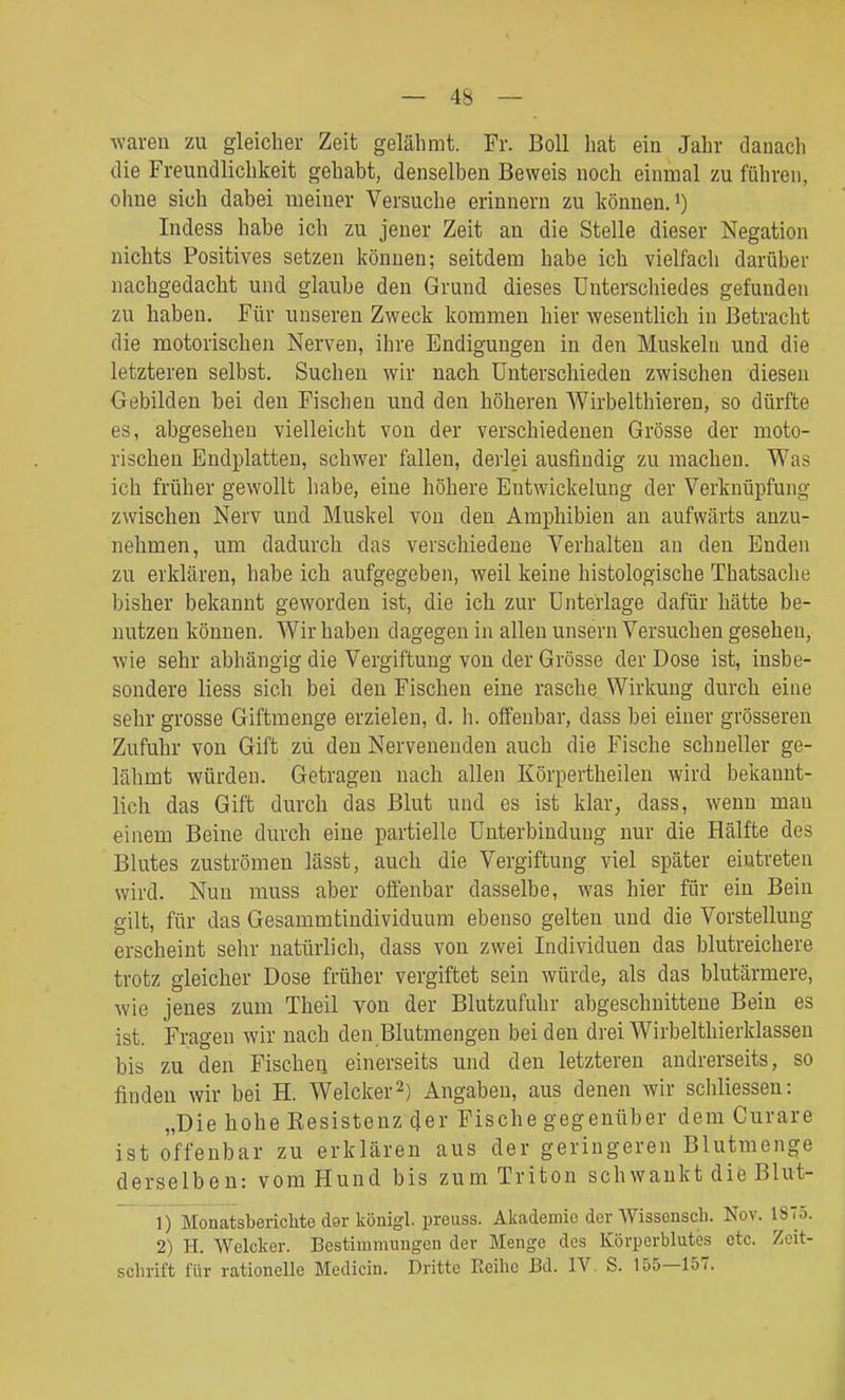 wareu zu gleicher Zeit gelähmt. Fr. Boll hat ein Jahr danach die Freundlichkeit gehabt, denselben Beweis noch einmal zu führen, oliue sich dabei meiner Versuche erinnern zu können.') Indess habe ich zu jener Zeit an die Stelle dieser Negation nichts Positives setzen können; seitdem habe ich vielfach darüber nachgedacht und glaube den Grund dieses Unterschiedes gefunden zu haben. Für unseren Zweck kommen hier wesentlich in Betracht die motorischen Nerven, ihre Endigungen in den Muskeln und die letzteren selbst. Suchen wir nach Unterschieden zwischen diesen Gebilden bei den Fischen und den höheren Wirbelthieren, so dürfte es, abgesehen vielleicht von der verschiedenen Grösse der moto- rischen Endplatten, schwer fallen, derlei ausfindig zu macheu. Was ich früher gewollt habe, eine höhere Entwickelung der Verknüpfung zwischen Nerv und Muskel von den Amphibien an aufwärts anzu- nehmen, um dadurch das verschiedene Verhalten au den Enden zu erklären, habe ich aufgegeben, weil keine histologische Thatsache bisher bekannt geworden ist, die ich zur Unterlage dafür hätte be- nutzen können. Wir haben dagegen in allen unsern Versuchen gesehen, wie sehr abhängig die Vergiftung von der Grösse der Dose ist, insbe- sondere Hess sich bei den Fischen eine rasche Wirkung durch eine sehr grosse Giftmenge erzielen, d. h. offenbar, dass bei einer grösseren Zufuhr von Gift zu den Nervenenden auch die Fische schneller ge- lähmt würden. Getragen nach allen Körpertheilen wird bekannt- lich das Gift durch das Blut und es ist klar, dass, wenn man einem Beine durch eine partielle Unterbindung nur die Hälfte des Blutes zuströmen lässt, auch die Vergiftung viel später eintreten wird. Nun muss aber offenbar dasselbe, was hier für ein Bein gilt, für das Gesammtindividuum ebenso gelten und die Vorstellung erscheint sehr natürlich, dass von zwei Individuen das blutreichere trotz gleicher Dose früher vergiftet sein würde, als das blutärmere, wie jenes zum Theil von der Blutzufuhr abgeschnittene Bein es ist. Fragen wir nach den Blutmengen bei den drei Wirbelthierklassen bis zu den Fischen einerseits und den letzteren andrerseits, so finden wir bei H. Welcker^) Angaben, aus denen wir schliessen: „Die hohe Eesisteuz cjer Fische gegenüber dem Curare ist offenbar zu erklären aus der geringeren Blutmenge derselben: vom Hund bis zum Triton schwankt die Blut- 1) Monatsberichte d9r königl. preuss. Akademie der AVissensch. Nov. 1875. 2) H. Welcker. Bestiuimungeu der Menge des Körperblutes etc. Zeit- schrift für rationelle Medicin. Dritte Eeihe Bd. IV. S. 155—157.