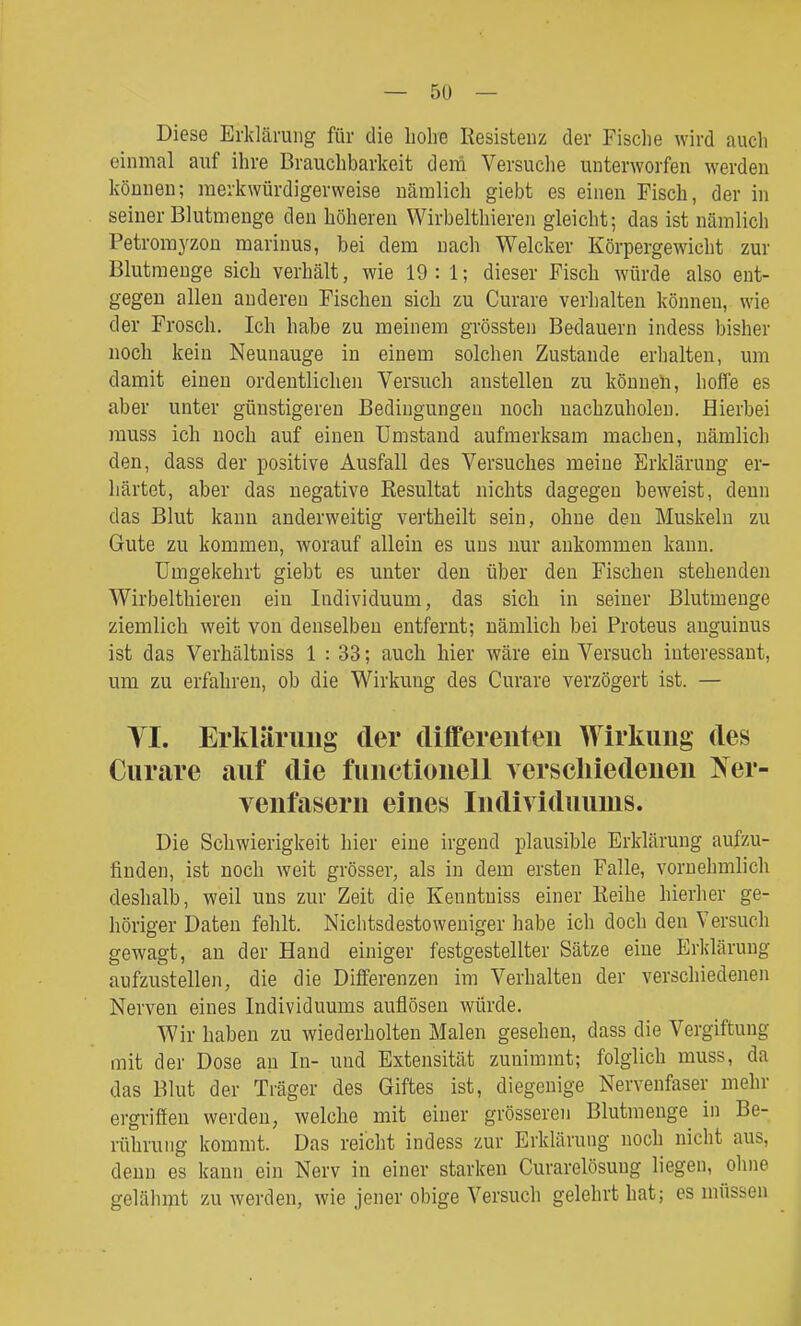 Diese Erklärung für die liolie Resistenz der Fische wird auch einmal auf ihre Brauchbarkeit dem Versuche unterworfen werden können; merkwürdigerweise nämlich giebt es einen Fisch, der in seiner Blutmenge den höheren VVirbelthieren gleicht; das ist nämlich Petromyzou marinus, bei dem nach Welcker Körpergewicht zur Blutmenge sich verhält, wie 19 : 1; dieser Fisch würde also ent- gegen allen anderen Fischen sich zu Curare verlialteu können, wie der Frosch. Ich habe zu meinem grössten Bedauern indess bisher noch kein Neunauge in einem solchen Zustande erhalten, um damit einen ordentlichen Versuch anstellen zu können, hoffe es aber unter günstigeren Bedingungen noch nachzuholen. Eierbei rauss ich noch auf einen Umstand aufmerksam machen, nämlich den, dass der positive Ausfall des Versuches meine Erklärung er- härtet, aber das negative Resultat nichts dagegen beweist, denn das Blut kann anderweitig vertheilt sein, ohne den Muskeln zu Gute zu kommen, worauf allein es uns nur ankommen kann. Umgekehrt giebt es unter den über den Fischen stehenden Wirbelthieren ein Individuum, das sich in seiner Blutmenge ziemlich weit von denselben entfernt; nämlich bei Proteus auguinus ist das Verhältniss 1 : 33; auch hier wäre ein Versuch interessant, um zu erfahren, ob die Wirkung des Curare verzögert ist. — yi. Erklärung der (liffereiiteii Wirkimg des Curare auf die fuuctionell verscliiedeuen Ner- venfasern eines Individuums. Die Schwierigkeit hier eine irgend plausible Erklärung aufzu- finden, ist noch weit grösser, als in dem ersten Falle, vornehmlich deshalb, weil uns zur Zeit die Kenntniss einer Reihe hierher ge- höriger Daten fehlt. Nichtsdestoweniger habe ich doch den Versuch gewagt, an der Hand einiger festgestellter Sätze eine Erklärung aufzustellen, die die Differenzen im Verhalten der verschiedenen Nerven eines Individuums auflösen würde. Wir haben zu wiederholten Malen gesehen, dass die Vergiftung mit der Dose an In- und Extensität zunimmt; folglich muss, da das Blut der Träger des Giftes ist, diegenige Nervenfaser mehr ergriffen werden, welche mit einer grösseren Blutmenge in Be- rührung kommt. Das reicht indess zur Erklärung noch nicht aus, denn es kann ein Nerv in einer starken Curarelösung liegen, ohne gelähmt zu werden, wie jener obige Versuch gelehrt hat; es müssen