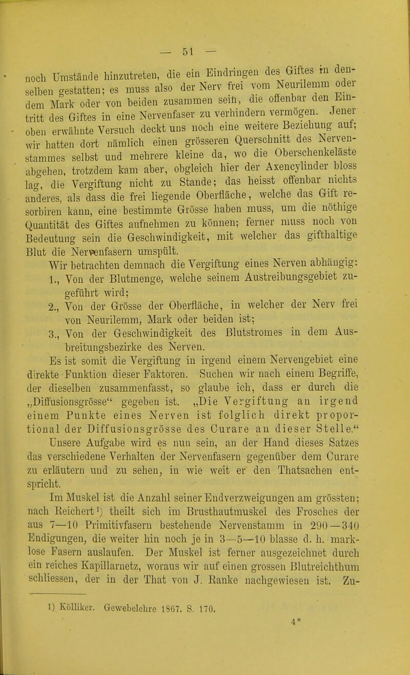 noch Umstände hinzutreten, die ein Eindringen des Giftes m den- selben gestatten; es muss also der Nerv frei j;om Neurilemm od i dem Mark oder von beiden zusammen seiö, die offenbar den Ein- tritt des Giftes in eine Nervenfaser zu verhindern vemiögen. Jener oben erwähnte Versuch deckt uns noch eine weitere Beziehung aut; wir hatten dort nämlich einen grösseren Querschmtt des Nerven- stammes selbst und mehrere kleine da, wo die Oberschenkeläste abgehen, trotzdem kam aber, obgleich hier der Axencyhnder bloss lag, die Vergiftung nicht zu Stande; das heisst offenbar nichts anderes, als dass die frei liegende Oberfläche, welche das Gift re- sorbiren kann, eine bestimmte Grösse haben muss, um die nöthige Quantität des Giftes aufnehmen zu können; ferner muss noch von Bedeutung sein die Geschwindigkeit, mit welcher das gifthaltige Blut die Nervenfasern umspült. Wir betrachten demnach die Vergiftung eines Nerven abhängig: 1., Von der Blutmenge, welche seinem Austreibungsgebiet zu- geführt wird; 2., Von der Grösse der Obei-fläche, in welcher der Nerv frei von Neurilemm, Mark oder beiden ist; 3., Von der Geschwindigkeit des ßlutstromes in dem Aus- breitungsbezirke des Nerven. Es ist somit die Vergiftung in irgend einem Nervengebiet eine direkte Funktion dieser Faktoren. Suchen wir nach einem Begrifi'e, der dieselben zusammenfasst, so glaube ich, dass er durch die „Diffusionsgrösse gegeben ist. „Die Vergiftung an irgend einem Punkte eines Nerven ist folglich direkt propor- tional der Diffusionsgrösse des Curare an dieser Stelle. Unsere Aufgabe wird es nun sein, an der Hand dieses Satzes das verschiedene Verhalten der Nervenfasern gegenüber dem Curare zu erläutern und zu sehen, in wie weit er den Thatsachen ent- spricht. Im Muskel ist die Anzahl seiner Endverzweiguugen am grössten; nach Reichert^) theilt sich im Brusthautmuskel des Frosches der aus 7—10 Frimitivfasern bestehende Nervenstamm in 290 — 340 Endigungen, die weiter hin noch je in 3—5—10 blasse d. h. mark- lose Fasern auslaufen. Der Muskel ist ferner ausgezeichnet durch ein reiches Kapillaruetz, woraus wir auf einen grossen Blutreichthum schliessen, der in der That von J. Ranke nachgewiesen ist. Zu- 1) Kölliker. Gewebelehre 1867. S. 170. 4*