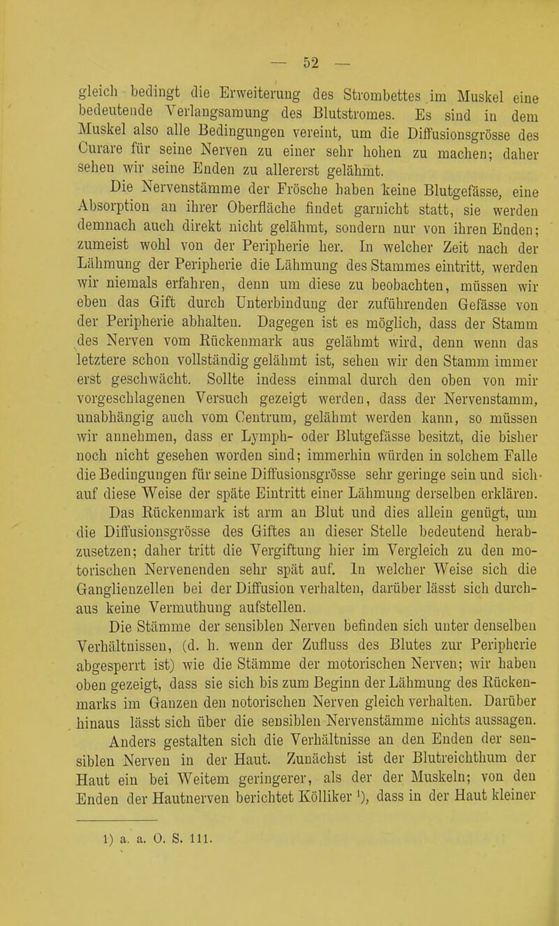 gleich bedingt die Erweiterung des Strombettes .im Muskel eine bedeutende Verlangsaraung des Blutstromes. Es sind in dem Muskel also alle Bedingungen vereint, um die Diffusionsgrösse des Curare für seine Nerven zu einer sehr hohen zu machen; daher sehen wir seine Enden zu allererst gelähmt. Die Nervenstämme der Frösche haben keine Blutgefässe, eine Absorption au ihrer Oberfläche findet garnicht statt, sie werden demnach auch direkt nicht gelähmt, sondern nur von ihren Enden; zumeist wohl von der Peripherie her. In welcher Zeit nach der Lähmung der Peripherie die Lähmung des Stammes eintritt, werden wir niemals erfahren, denn um diese zu beobachten, müssen wir eben das Gift durch Unterbindung der zuführenden Gefässe von der Peripherie abhalten. Dagegen ist es möglich, dass der Stamm des Nerven vom Rückenmark aus gelähmt wird, denn wenn das letztere schon vollständig gelähmt ist, sehen wir den Stamm immer erst geschwächt. Sollte indess einmal durch den oben von mir vorgeschlagenen Versuch gezeigt werden, dass der Nervenstamm, unabhängig auch vom Centrum, gelähmt werden kann, so müssen wir annehmen, dass er Lymph- oder Blutgefässe besitzt, die bisher noch nicht gesehen worden sind; immerhin würden in solchem Falle die Bedingungen für seine Diffusionsgrösse sehr geringe sein und sich- auf diese Weise der späte Eintritt einer Lähmung derselben erklären. Das Rückenmark ist arm an Blut und dies allein genügt, um die Diffusionsgrösse des Giftes an dieser Stelle bedeutend herab- zusetzen; daher tritt die Vergiftung hier im Vergleich zu den mo- torischen Nervenenden sehr spät auf. In welcher Weise sich die Ganglienzellen bei der Diffusion verhalten, darüber lässt sich durch- aus keine Vermuthung aufstellen. Die Stämme der sensiblen Nerven befinden sich unter denselben Verhältnissen, (d. h. wenn der Zufluss des Blutes zur Peripherie abgesperrt ist) wie die Stämme der motorischen Nerven; wir haben oben gezeigt, dass sie sich bis zum Beginn der Lähmung des Rücken- marks im Ganzen den notorischen Nerven gleich verhalten. Darüber hinaus lässt sich über die sensiblen Nervenstämme nichts aussagen. Anders gestalten sich die Verhältnisse an den Enden der sen- siblen Nerven in der Haut. Zunächst ist der Blutreichthum der Haut ein bei Weitem geringerer, als der der Muskeln; von den Enden der Hautnerven berichtet Kölliker 0, dass in der Haut kleiner