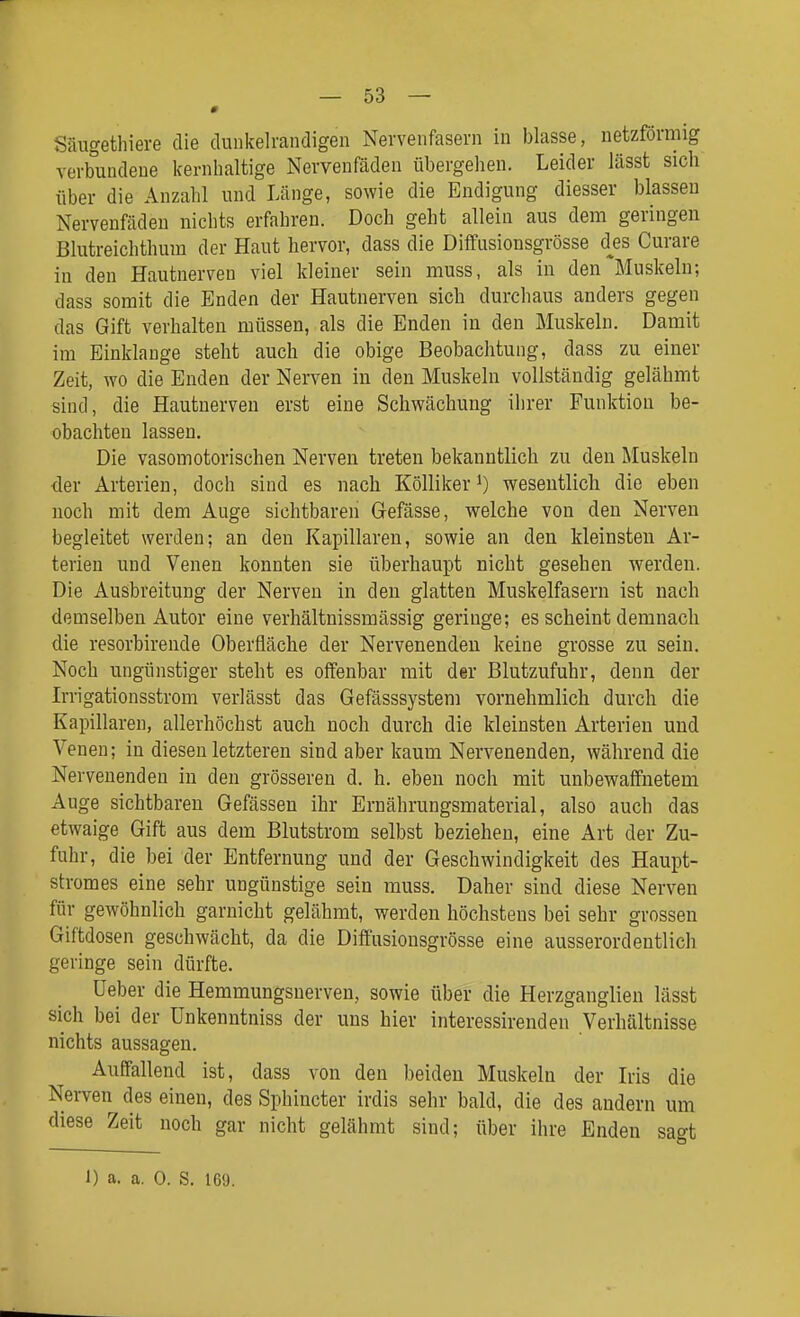 Säugethiere die dunkelrandigen Nervenfasern in blasse, netzförmig verbundene kernhaltige Nervenfäden übergehen. Leider lässt sich über die Anzahl und Länge, sowie die Endigung diesser blassen Nervenfäden nichts erfahren. Doch geht allein aus dem geringen Blutreichthum der Haut hervor, dass die Diflfusionsgrösse d^es Curare in den Hautnerven viel kleiner sein muss, als in den Muskeln; dass somit die Enden der Hautuerven sich durchaus anders gegen das Gift verhalten müssen, als die Enden in den Muskeln. Damit im Einklänge steht auch die obige Beobachtung, dass zu einer Zeit, Avo die Enden der Nerven in den Muskeln vollständig gelähmt sind, die Hautnerven erst eine Schwächung ihrer Funktion be- obachten lassen. Die vasomotorischen Nerven treten bekanntlich zu den Muskeln der Arterien, doch sind es nach Kölliker i) wesentlich die eben noch mit dem Auge sichtbaren Gefässe, welche von den Nerven begleitet werden; an den Kapillaren, sowie an den kleinsten Ar- terien und Venen konnten sie überhaupt nicht gesehen werden. Die Ausbreitung der Nerven in den glatten Muskelfasern ist nach demselben Autor eine verhältnissmässig geringe; es scheint demnach die resorbirende Oberfläche der Nervenenden keine grosse zu sein. Noch ungünstiger steht es offenbar mit der Blutzufuhr, denn der Irrigationsstrom verlässt das Gefässsystem vornehmlich durch die Kapillaren, allerhöchst auch noch durch die kleinsten Arterien und Venen; in diesen letzteren sind aber kaum Nervenenden, während die Nervenenden in den grösseren d. h. eben noch mit unbewaffnetem Auge sichtbaren Gefässeu ihr Ernährungsmaterial, also auch das etwaige Gift aus dem Blutstrom selbst beziehen, eine Art der Zu- fuhr, die bei der Entfernung und der Geschwindigkeit des Haupt- stromes eine sehr ungünstige sein muss. Daher sind diese Nerven für gewöhnlich garuicht gelähmt, werden höchstens bei sehr grossen Giftdosen geschwächt, da die Diff'usionsgrösse eine ausserordentlich geringe sein dürfte. üeber die Hemmungsnerven, sowie über die Herzganglien lässt sich bei der ünkenntniss der uns hier interessirenden Verhältnisse nichts aussagen. Auffallend ist, dass von den beiden Muskeln der Iris die Nei-ven des einen, des Sphincter irdis sehr hald, die des andern um diese Zeit noch gar nicht gelähmt sind; über ihre Enden sagt