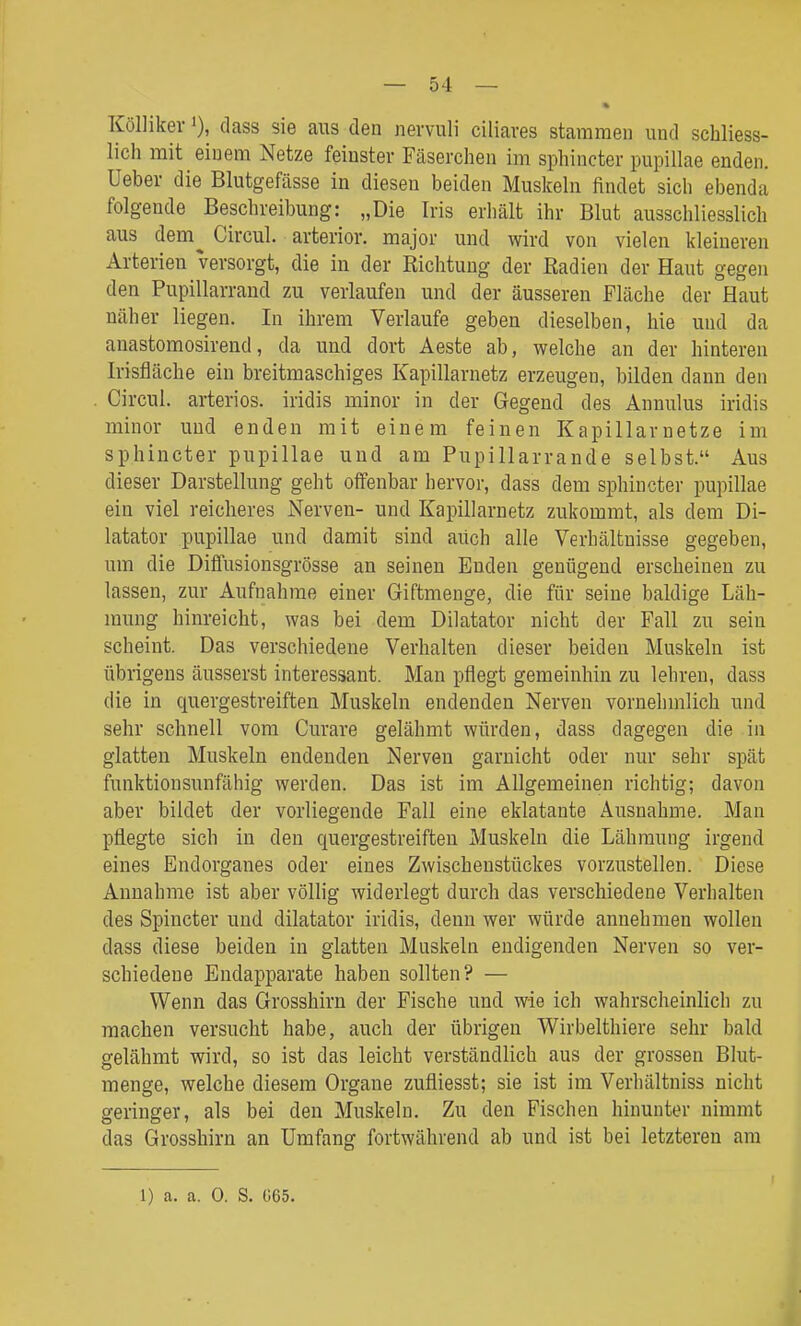 KöUikev >), dass sie aus den nervuli ciliares stammen und schliess- lich mit einem Netze feinster Fäserchen im sphincter pupillae enden, üeber die Blutgefässe in diesen beiden Muskeln findet sich ebenda folgende Beschreibung: „Die Iris erhält ihr Blut ausschliesslich aus dem^ Circul. arterior. major und wird von vielen kleineren Arterien versorgt, die in der Richtung der Radien der Haut gegen den Pupillarrand zu verlaufen und der äusseren Fläche der Haut näher liegen. In ihrem Verlaufe geben dieselben, hie und da anastomosirend, da und dort Äeste ab, welche an der hinteren Irisfläche ein breitmaschiges Kapillarnetz erzeugen, bilden dann den Circul. arteriös, iridis minor in der Gegend des Annulus iridis minor und enden mit einem feinen Kapillar netze im sphincter pupillae und am Pupillarrande selbst. Aus dieser Darstellung geht offenbar hervor, dass dem sphincter pupillae ein viel reicheres Nerven- und Kapillarnetz zukommt, als dem Di- ktator pupillae und damit sind auch alle Verhältnisse gegeben, um die Diffusionsgrösse an seinen Enden genügend erscheinen zu lassen, zur Aufnahrae einer Giftmenge, die für seine baldige Läh- mung hinreicht, was bei dem Diktator nicht der Fall zu sein scheint. Das verschiedene Verhalten dieser beiden Muskeln ist übrigens äusserst interessant. Man pflegt gemeinhin zu lehren, dass die in quergestreiften Muskeln endenden Nerven vornehmlich und sehr schnell vom Curare gelähmt würden, dass dagegen die in glatten Muskeln endenden Nerven garnicht oder nur sehr spät funktionsunfähig werden. Das ist im Allgemeinen richtig; davon aber bildet der vorliegende Fall eine eklatante Ausnahme. Man pflegte sich in den quergestreiften Muskeln die Lähmung irgend eines Endorganes oder eines Zwischenstückes vorzustellen. Diese Annahme ist aber völlig widerlegt durch das verschiedene Verhalten des Spincter und dilatator iridis, denn wer würde annehmen wollen dass diese beiden in glatten Muskeln endigenden Nerven so ver- schiedene Endapparate haben sollten? — Wenn das Grosshirn der Fische und wie ich wahrscheinlich zu raachen versucht habe, auch der übrigen Wirbelthiere sehr bald gelährat wird, so ist das leicht verständlich aus der grossen Blut- menge, welche diesem Organe zufliesst; sie ist im Verhältniss nicht geringer, als bei den Muskeln. Zu den Fischen hinunter nimmt das Grosshirn an Umfang fortwährend ab und ist bei letzteren am