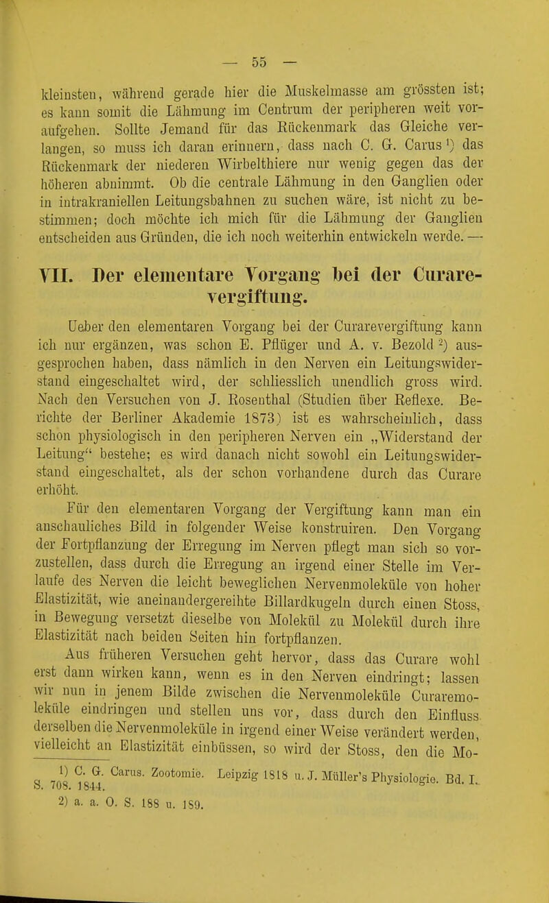 kleinsten, während gerade hier die Muskelmasse am grössten ist; es kann somit die Lähmung im Centrum der peripheren weit vor- aufgehen. Sollte Jemand für das Eiickenmark das Gleiche ver- langen, so muss ich daran erinnern, dass nach C. G. Carus') das Rückenmark der niederen Wirbelthiere nur wenig gegen das der höheren abnimmt. Ob die centrale Lähmung in den Ganglien oder in iutrakraniellen Leitungsbahnen zu suchen wäre, ist nicht zu be- stimmen; doch möchte ich mich für die Lähmung der Ganglien entscheiden aus Gründen, die ich noch weiterhin entwickeln werde. — VII. Per elementare Yorgang l)ei der Curare- vergiftimg. üeJber den elementaren Vorgang bei der Curarevergiftung kann ich nur ergänzen, was schon E. Pflüger und A. v. Bezold '-) aus- gesprochen haben, dass nämlich in den Nerven ein Leitungswider- stand eingeschaltet wird, der schliesslich unendlich gross wird. Nach den Versuchen von J. Eosenthai (Studien über Reflexe. Be- richte der Berliner Akademie 1873) ist es wahrscheinlich, dass schon physiologisch in den peripheren Nerven ein „Widerstand der Leitung bestehe; es wird danach nicht sowohl ein Leitungswider- stand eingeschaltet, als der schon vorhandene durch das Curare erhöht. Für den elementaren Vorgang der Vergiftung kann man ein anschauliches Bild in folgender Weise konstruiren. Den Vorgang der Fortpflanzung der Erregung im Nerven pflegt man sich so vor- zustellen, dass durch die Erregung an irgend einer Stelle im Ver- laufe des Nerven die leicht beweglichen Nervenmoleküle von hoher Elastizität, wie aneinandergereihte Billardkugeln durch einen Stoss, in Bewegung versetzt dieselbe von Molekül zu Molekül durch ihre Elastizität nach beiden Seiten hin fortpflanzen. Aus früheren Versuchen geht hervor, dass das Curare wohl erst dann wirken kann, wenn es in den Nerven eindringt; lassen wir nun in jenem Bilde zwischen die Nervenmoleküle Curaremo- leküle eindringen und stellen uns vor, dass durch den Einfluss derselben die Nervenmoleküle in irgend einer Weise verändert werden, vielleicht an Elastizität einbüssen, so wird der Stoss, den die Mo- « 7ni ^^ipzig 1818 u. J. Miiller's Physiologio. Bd. 1. o. Ivo, 1844, 2) a. a. 0. S. 188 u. ISO.
