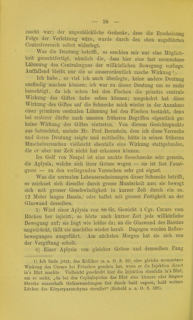rascht war; der augeublickliche Gedanke, dass die Erscheinung Folge der Verletzung wäre, wurde durch den oben angeführten Coutrolversuch sofort widerlegt. Was die Deutung betrifft, so erschien mir nur eine Möglich- keit gerechtfertigt, nänalich die, dass hier eine fast momentane Lähmung des Centraiorgans der willkürlichen Bewegung vorliege. Auffallend bleibt nur die so ausserordentlich rasche Wirkung ';. Ich habe, so viel ich auch überlegte, keine andere Deutung ausfindig machen können; ich war zu dieser Deutung um so mehr berechtigt, da ich schon bei den Fischen die primäre centrale Wirkung des Giftes habe sehen können; umgekehrt hat diese Wirkung des Giftes auf die Schnecke mich wieder in der Annahme einer primären centralen Lähmung bei den Fischen bestärkt, denn bei ersterer dürfte nach unseren früheren Begriffen eigentlich gar keine Wirkung des Giftes eintreten. Von diesem Gesichtspunkte aus betrachtet, meinte Hr. Prof. Bernstein, dem ich diese Versuche und deren Deutung zeigte und mittheilte, hätte in seinen früheren Muschelversuchen vielleicht ebenfalls eine Wirkung stattgefunden, die er aber zur Zeit nicht hat erkennen können. Im Golf von Neapel ist eine nackte Seeschnecke sehr gemein, die Aplysia, welche sich ihrer Grösse wegen — sie ist fast Faust- gross — zu den vorliegenden Versuchen sehr gut eignet. Was die normalen Lebenserscheinungen dieser Schnecke betrifft, so zeichnet sich dieselbe durch grosse Munterkeit aus; sie bewegt sich mit grosser Geschwindigkeit in kurzer Zeit durch ein ca. 12 Meter langes Bassin,' oder haftet mit grosser Festigkeit an der Glaswand desselben. 5) Wird einer Aplysia von 80 Gr. Gewicht 1 Cgr. Curare vom Kücken her injicirt, so hörte nach kurzer Zeit jede willküiiiche Bewegung auf; sie liegt wie leblos da; an die Glaswand des Bassins •angedrückt, fällt sie machtlos wieder herab. Dagegen werden Reflex- bewegungen ausgeführt. Am nächsten Morgen hat sie sich von der Vergiftung erholt. 6) Einer Aplysia von gleicher Grösse und demselben Fang 1) Ich finde jetzt, das Kölliker (a. a. 0. S. 30) eine gleiche momentane Wirkung des Curare bei Fröschen gesehen hat, wenn er die Injektion direct in's Blut machte. Vielleicht geschieht hier die Injektion ebenfalls in's Blut, um so mehr, „da bei den Cephalopoden das Blut eine kürzere oder längere Strecke ausserhalb Gefässwandungen frei durch bald engere, bald weitere Lücicen des Körperparenchyms circulirt (Siebold a. a. 0. S. 326).