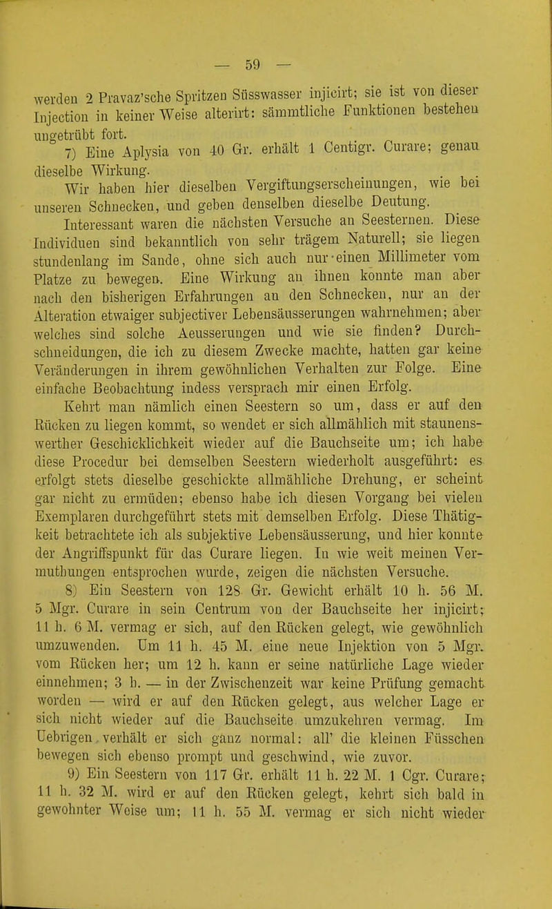 werden 2 Pravaz'sche Spritzen Süsswasser injicirt; sie ist von dieser Injection in Iceiner Weise alterirt: säramtliclie Funktionen bestehen ungetrübt fort. 7) Eine Aplysia von 40 Gr. erhält 1 Centigr. Curare; genau dieselbe Wirkung. . . Wir haben hier dieselben Vergiftungserscheinungen, wie bei unseren Schnecken, und geben denselben dieselbe Deutung. Interessant waren die nächsten Versuche an Seesternen. Diese Individuen sind bekanntlich von sehr trägem Naturell; sie liegen stundenlang im Saude, ohne sich auch nur-einen Millimeter vom Platze zu bewegen. Eine Wirkung an ihnen konnte man aber nach den bisherigen Erfahrungen au den Schnecken, nur an der Alteration etwaiger subjectiver Lobensäusserungen wahrnehmen; aber welches sind solche Aeusserungen und wie sie finden? Durch- schneidungen, die ich zu diesem Zwecke machte, hatten gar keine Veränderungen in ihrem gewöhnlichen Verhalten zur Folge. Eine einfache Beobachtung indess versprach mir einen Erfolg. Kehrt man nämlich einen Seestern so um, dass er auf den Rücken zu liegen kommt, so wendet er sich allmählich mit staunens- werther Geschicklichkeit wieder auf die Bauchseite um; ich habe diese Procedur bei demselben Seestern wiederholt ausgeführt: es erfolgt stets dieselbe geschickte allmähliche Drehung, er scheint gar nicht zu ermüden; ebenso habe ich diesen Vorgang bei vielen Exemplaren durchgeführt stets mit demselben Erfolg. Diese Thätig- keit betrachtete ich als subjektive Lebensäusserung, und hier konnte der Angriffspunkt für das Curare liegen. In wie weit meinen Ver- muthuugen entsprochen wurde, zeigen die nächsten Versuche. 8) Ein Seestern von 128 Gr. Gewicht erhält 10 h. 56 M. 5 Mgr. Curare in sein Centrum von der Bauchseite her injicirt; 11 h. 6 M. vermag er sich, auf den Kücken gelegt, wie gewöhnlich umzuwenden. Um 11 h. 45 M. eine neue Injektion von 5 Mgr. vom Rücken her; um 12 h. kann er seine natürliche Lage wieder einnehmen; 3 h. — in der Zwischenzeit war keine Prüfung gemacht worden — wird er auf den Kücken gelegt, aus welcher Lage er sich nicht wieder auf die Bauchseite umzukehren vermag. Im üebrigen. verhält er sich ganz normal: all' die kleinen Füsschen bewegen sich ebenso prompt und geschwind, wie zuvor. 9) Ein Seestern von 117 Gr. erhält 11 h. 22 M. 1 Cgr. Curare; 11 h. 32 M. wird er auf den Rücken gelegt, kehrt sich bald in gewohnter Weise um; ll h. 55 M. vermag er sich nicht wieder