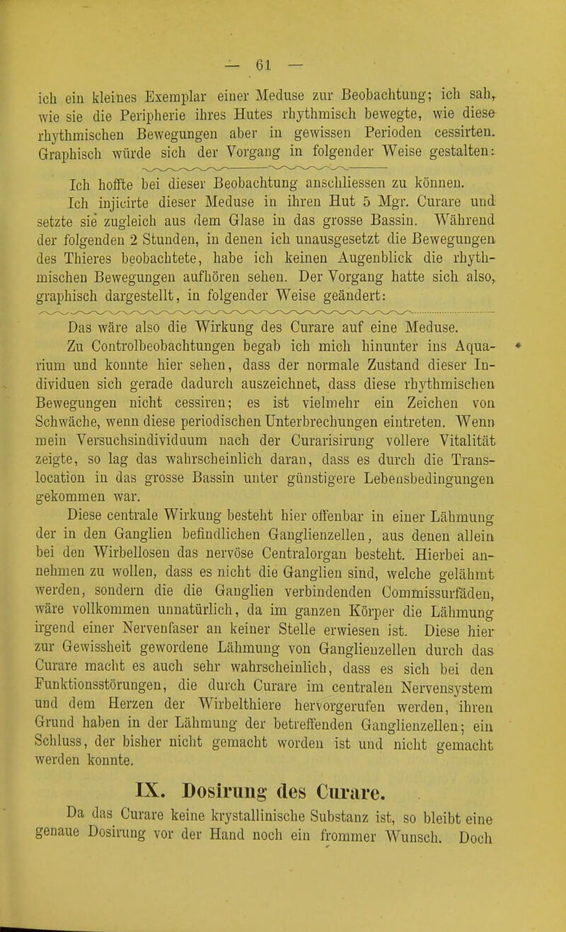 — Gl- ich ein kleines Exemplar einer Meduse zur Beobachtung; ich sah^ wie sie die Peripherie ihres Hutes rhythmisch bewegte, wie diese- rhythmischen Bewegungen aber in gewissen Perioden cessirten. Graphisch würde sich der Vorgang in folgender Weise gestalten: Ich hoffte bei dieser Beobachtung anschliessen zu können. Ich injicirte dieser Meduse in ihren Hut 5 Mgr. Curare und setzte sie zugleich aus dem Glase in das grosse Bassin. Während der folgenden 2 Stunden, in denen ich unausgesetzt die Bewegungen des Thieres beobachtete, habe ich keinen Augenblick die rhyth- mischen Bewegungen aufhören sehen. Der Vorgang hatte sich also, graphisch dargestellt, in folgender Weise geändert: Das wäre also die Wirkung des Curare auf eine Meduse. Zu Controlbeobachtungen begab ich mich hinunter ins Aqua- ♦ rium und konnte hier sehen, dass der normale Zustand dieser In- dividuen sich gerade dadurch auszeichnet, dass diese rhythmischen Bewegungen nicht cessiren; es ist vielmehr ein Zeichen von Schwäche, wenn diese periodischen Unterbrechungen eintreten. Wenn mein Versuchsindividnum nach der Curarisirung vollere Vitalität zeigte, so lag das wahrscheinlich daran, dass es durch die Trans- location in das grosse Bassin unter günstigere Lebensbedingungen gekommen war. Diese centrale Wirkung besteht hier offenbar in einer Lähmung der in den Ganglien befindlichen Ganglienzellen, aus denen allein bei den Wirbellosen das nervöse Centraiorgan besteht. Hierbei an- nehmen zu wollen, dass es nicht die Ganglien sind, welche gelähmt werden, sondern die die Ganglien verbindenden Commissurfäden, wäre vollkommen unnatürlich, da im ganzen Körper die Lähmung irgend einer Nervenfaser an keiner Stelle erwiesen ist. Diese hier zur Gewissheit gewordene Lähmung von Ganglienzellen durch das Curare macht es auch sehr wahrscheinlich, dass es sich bei den Funktionsstörungen, die durch Curare im centralen Nervensystem und dem Herzen der Wirbelthiere hervorgerufen werden, ihren Grund haben in der Lähmung der betreffenden Ganglienzellen; ein Schluss, der bisher niclit gemacht worden ist und nicht gemacht werden konnte. IX. Dosirimg- des Curare. Da das Curare keine krystallinische Substanz ist, so bleibt eine genaue Dosirung vor der Hand noch ein frommer Wunsch. Doch