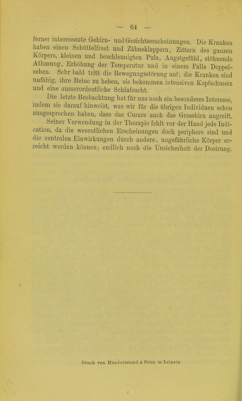 ferner interessante Gehirn- undGesichtserscheinuugen Die Krauken haben einen Schüttelfrost und Zähneklappern, Zittern des ganzen Korpers, kleinen und beschleunigten Puls, Angstgefühl, stöhnende Athmuiig, Erhöhung der Temperatur und in einem Falle Doppel-, sehen. Sehr bald tritt die Bewegungsstörung auf; die Kranken sind unfähig, ihre Beine zu heben, sie bekommen intensiven Kopfschmerz und eine ausserordentliche Schlafsucht. Die letzte Beobachtung hat für uns noch ein besonderes Interesse, indem sie darauf hinweist, was wir für die übrigen Individuen schon ausgesprochen haben, dass das Ciuare auch das Grosshirn angreift. Seiner Verwendung in der Therapie fehlt vor der Hand jede°Indi- cation, da die wesentlichen Erscheinungen doch periphere sind und die centralen Einwirkungen durch andere, ungefährliche Körper er- reicht werden können; endlich noch die Unsicherheit der Dosirung. Druck von Hundertetund & Pries in Leipzig.