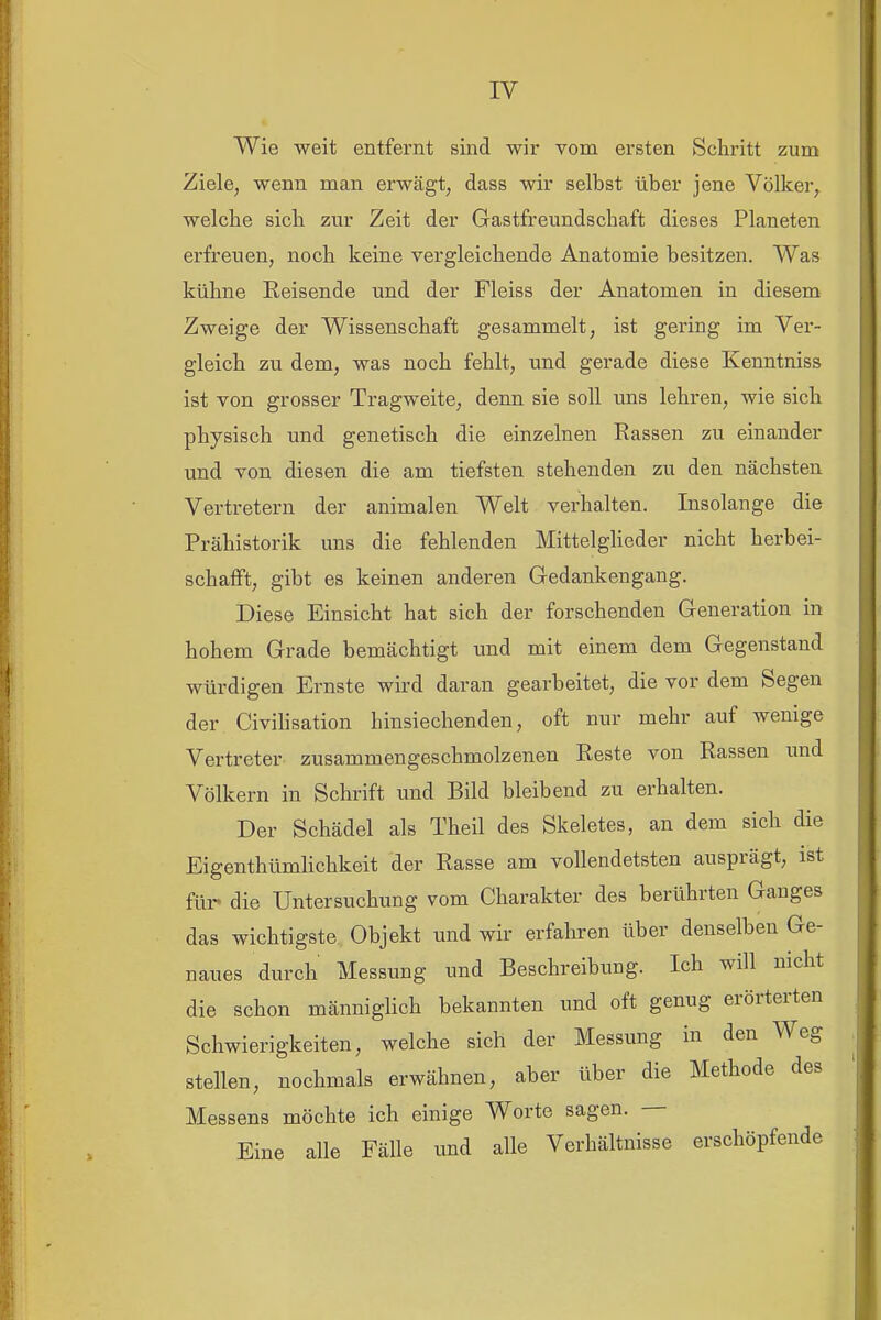 Wie weit entfernt sind wii' vom ersten Schritt zum Ziele, wenn man erwägt, dass wir selbst über jene Völker, welche sich zur Zeit der Gastfreundschaft dieses Planeten erfreuen, noch keine vergleichende Anatomie besitzen. Was kühne Reisende und der Fleiss der Anatomen in diesem Zweige der Wissenschaft gesammelt, ist gering im Ver- gleich zu dem, was noch fehlt, und gerade diese Kenntniss ist von grosser Tragweite, denn sie soll uns lehren, wie sich physisch und genetisch die einzelnen Rassen zu einander und von diesen die am tiefsten stehenden zu den nächsten Vertretern der animalen Welt verhalten. Insolange die Prähistorik uns die fehlenden Mittelgheder nicht herbei- schafft, gibt es keinen anderen Gedankengang. Diese Einsicht hat sich der forschenden Generation in hohem Grade bemächtigt und mit einem dem Gegenstand würdigen Ernste wird daran gearbeitet, die vor dem Segen der Civihsation hinsiechenden, oft nur mehr auf wenige Vertreter zusammengeschmolzenen Reste von Rassen und Völkern in Schrift und Bild bleibend zu erhalten. Der Schädel als Theil des Skeletes, an dem sich die EigenthümUchkeit der Rasse am vollendetsten ausprägt, ist für« die Untersuchung vom Charakter des berührten Ganges das wichtigste Objekt und wir erfahren über denselben Ge- naues durch Messung und Beschreibung. Ich will nicht die schon männiglich bekannten und oft genug erörterten Schwierigkeiten, welche sich der Messung in den Weg stellen, nochmals erwähnen, aber über die Methode des Messens möchte ich einige Worte sagen. — Eine alle Fälle und alle Verhältnisse erschöpfende