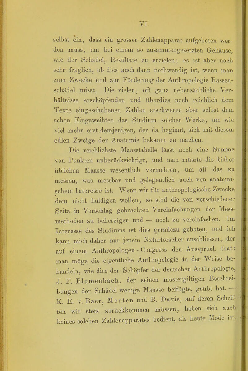 selbst ein, dass ein grosser Zalilenapi^arat aufgeboten wer- den muss, um bei einem so zusammengesetzten Gehäuse, wie der Schädel, Kesultate zu erzielen; es ist aber noch sehr fraglich, ob dies auch dann nothwendig ist, wenn man zum Zwecke und zur Förderung der Anthropologie Eassen- schädel misst. Die vielen, oft ganz nebensächliche Ver- hältnisse erschöpfenden und überdies noch reichlich dem Texte eingeschobenen Zahlen erschweren aber selbst dem schon Eingeweihten das Studium solcher Werke, um wie viel mehr erst demjenigen, der da beginnt, sich mit diesem edlen Zweige der Anatomie bekannt zu machen. Die reichlichste Maasstabelle lässt noch eine Summe von Punkten unberücksichtigt, und man müsste die bisher übUchen Maasse wesentlich vermehren, um all' das zu messen, was messbar und gelegentlich auch von anatomi- schem Interesse ist. Wenn wir für anthropologische Zwecke dem nicht huldigen wollen, so sind die von verschiedener Seite in Vorschlag gebrachten Vereinfachungen der Mess- methoden zu beherzigen und — noch zu vereinfachen. Im Interesse des Studiums ist dies geradezu geboten, und ich kann mich daher nur jenem Naturforscher anschliessen, der auf einem Anthropologen - Congress den Ausspruch that: man möge die eigentliche Anthropologie in der Weise be- handeln, wie dies der Schöpfer der deutschen Anthropologie^ J. F. Blumenbach, der seinen mustergiltigen Beschrei- bungen der Schädel wenige Maasse beifügte, geübt hat. — K. E. V. Baer, Morton und B. Davis, auf deren Schrif- ten wir stets zurückkommen müssen, haben sich auch keines solchen Zahlenapparates bedient, als heute Mode ist.