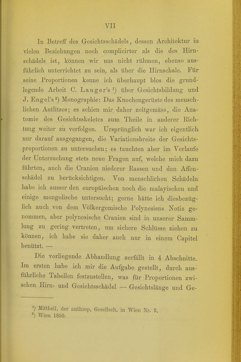 In Betreff des Gesichtsschädels, dessen Architektur in vielen Beziehungen noch complicirter als die des Hirn- schädels ist, können wir uns nicht rülimen, ebenso aus- führlich unterrichtet zu sein, als über die Hirnschale. Für seine Proportionen kenne ich überhaupt blos die grund- legende Arbeit C. Langer's ^) über Gresichtsbildung und J. Engel's^) Monographie: Das Knochengerüste des mensch- lichen Antlitzes; es schien mir daher zeitgemäss, die Ana- tomie des Gesichtsskeletes zum Theile in anderer Eich- tung weiter zu verfolgen. Ursprünglich war ich eigentlich nur darauf ausgegangen, die Variationsbreite der Gesichts- proportionen zu untersuchen; es tauchten aber im Verlaufe der Untersuchung stets neue Fragen auf, welche mich dazu führten, auch die Cranien niederer Eassen und den Affen- schädel zu berücksichtigen. Von menschlichen Schädehi habe ich ausser den europäischen noch die malayischen und einige mongohsche untersucht; gerne hätte ich diesbezüg- hch auch von dem Völkergemische Polynesiens Notiz ge- nommen, aber polynesische Cranien sind in unserer Samm- lung zu gering vertreten, um sichere Schlüsse ziehen zu können, ich habe sie daher auch nur in einem Capitel benützt. — Die vorhegende Abhandlung zerfällt in 4 Abschnitte. Im ersten habe ich mir die Aufgabe gestellt, durch aus- führhche Tabellen festzustellen, was für Proportionen zwi- schen Hirn- und Gesichtsschädel — Gesichtslänge und Ge- 'J Mittheil, der anlhrop. Gesellsch. in Wien Nr. 3. Wien 1850.