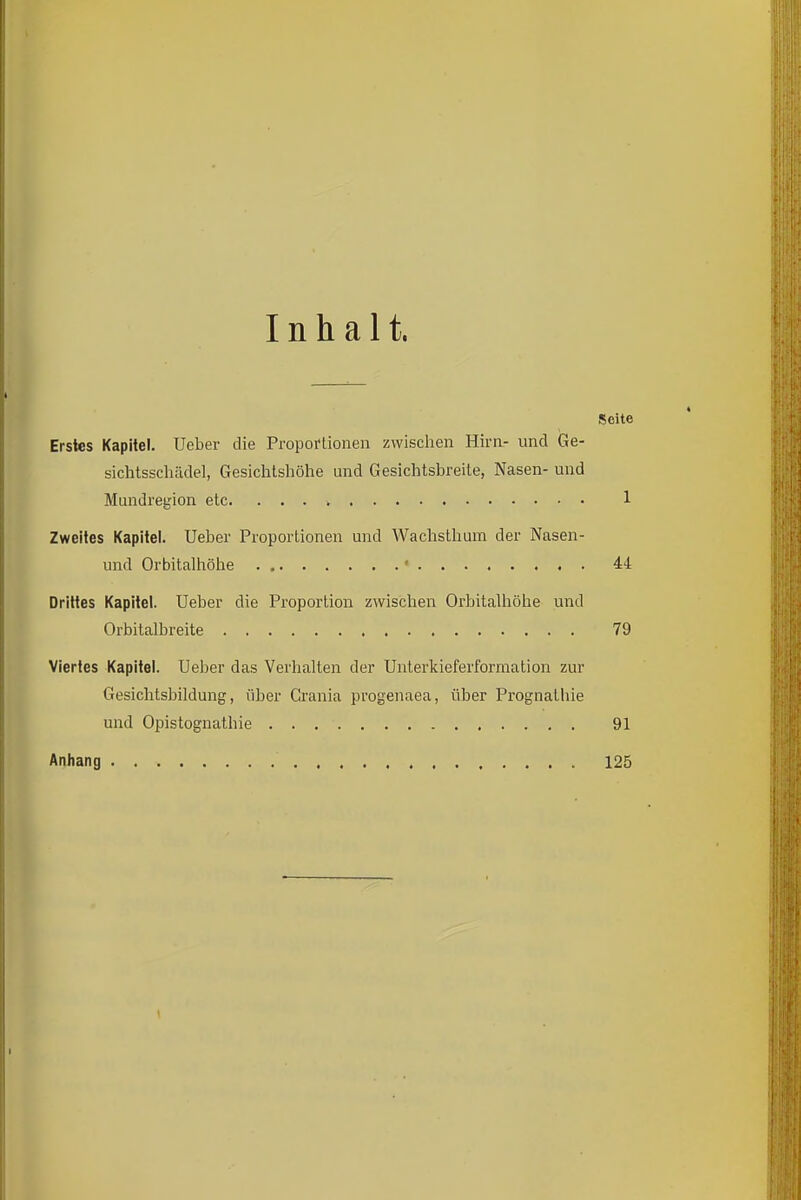 Inhalt. Seite Erstes Kapitel. Ueber die Propoftionen zwischen Hirn- und Ge- sichtsschädel, Gesichtshöhe und Gesichtsbreite, Nasen- und Mundregion etc 1 Zweites Kapitel. Ueber Proportionen und Wachsthum der Nasen- und Orbitalhöhe • 44 Drittes Kapitel. Ueber die Proportion zwischen Orbitalhöhe und Orbitalbreite 79 Viertes Kapitel. Ueber das Verhalten der Unterkieferformation zur Gesichtsbildung, über Crania progenaea, über Prognathie und Opistognathie 91