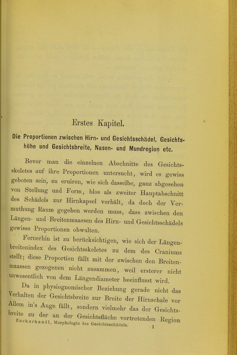 Erstes Kapitel. Die Proportionen zwischen Hirn- und Gesichtsschädel, Gesichts- höhe und Gesichtsbreite, Nasen- und Mundregion etc. Bevor man die einzelnen Abschnitte des Gesichts- skeletes auf ihre Proportionen untersucht, wird es gewiss geboten sein, zu eruiren, wie sich dasselbe, ganz abgesehen von Stellung und Form, blos als zweiter Hauptabschnitt des Schädels zur Hirnkapsel verhält, da doch der Ver- muthung Raum gegeben werden muss, dass zwischen den Längen- und Breitenmaassen das Hirn- und Gesichtsschädels gewisse Proportionen obwalten. Fernerhin ist zu berücksichtigen, wie sich der Längen- breitenindex des Gesichtsskeletes zu dem des Craniums stellt; diese Proportion fällt mit der zwischen den Breiten- massen gezogenen nicht zusammen, weil ersterer nicht unwesentUch von dem Längendiameter beeinflusst wird. Da m physiognomischer Beziehung gerade nicht das Verhalten der Gesichtsbreite zur Breite der Hirnschale vor Allem iu's Auge fällt, sondern vielmehr das der Gesichts- Z,TJ:i ^«^i^J^t^fläche vortretenden Region