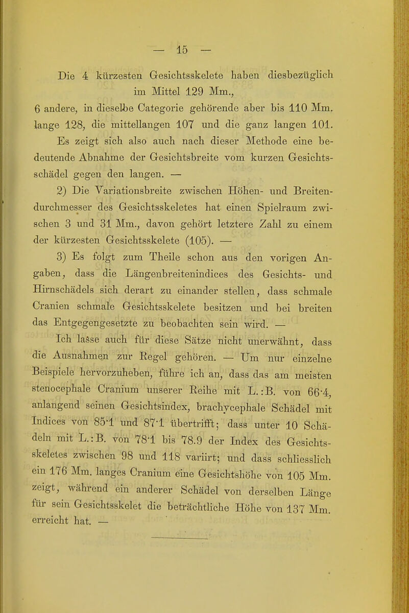 Die 4 kürzesten Gesichtsskelete haben diesbezüglich im Mittel 129 Mm., 6 andere, in dieselbe Categorie gehörende aber bis 110 Mm. lange 128, die mittellangen 107 und die ganz langen 101. Es zeigt sich also auch nach dieser Methode eine be- deutende Abnahme der Gresichtsbreite vom kurzen Gesichts- schädel gegen den langen. — 2) Die Variationsbreite zwischen Höhen- und Breiten- durchmesser des Gesichtsskeletes hat einen Spielraum zwi- schen 3 und 31 Mm., davon gehört letztere Zahl zu einem der kürzesten Gesichtsskelete (105). — 3) Es folgt zum Theile schon aus den vorigen An- gaben, dass die Längenbreitenindices des Gesichts- und Hii-nschädels sich derart zu einander stellen, dass schmale Cranien schmale Gesichtsskelete besitzen und bei breiten das Entgegengesetzte zu beobachten sein wird. — Ich lasse auch für diese Sätze nicht unerwähnt, dass die Ausnahmen zur Eegel gehören. — Um nur einzehie Beispiele hervorzuheben, führe ich an, dass das am meisten stenocephale Cranium unserer Eeihe mit L. :B. von 664, anlangend seinen Gesichtsindex, brachvcephale Schädel mit Indices von 85'1 und 87-1 übertrifft; dass unter 10 Schä- deln mit L.:B. von 781 bis 78.9 der Index des Gesichts- skeletes zwischen 98 und 118 variirt; und dass schliesslich ein 176 Mm. langes Cranium eine Gesichtshöhe von 105 Mm. zeigt, während ein anderer Schädel von derselben Länge für sein Gesichtsskelet die beträchtliche Höhe von 137 Mm. erreicht hat. —