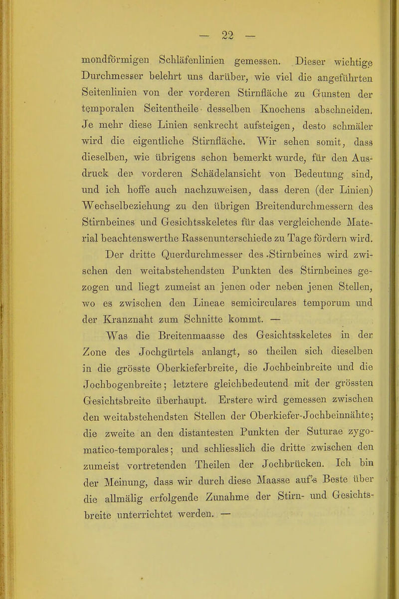 mondförmigen Schläfenlinien gemessen. Dieser wichtige Durchmesser belehrt uns darüber, wie viel die angeführten Seitenlinien von der vorderen Stirnfläche zu Gunsten der temporalen Seitentheile desselben Knochens abschneiden. Je mehr diese Linien senkrecht aufsteigen, desto schmäler wird die eigentliche Stirnfläche. Wir sehen somit, dass dieselben, wie übrigens schon bemerkt wurde, für den Aus- druck dei» vorderen Schädelansicht von Bedeutung sind, und ich hoffe auch nachzuweisen, dass deren (der Linien) Wechselbeziehung zu den übrigen Breitendurchmessern des Stirnbeines und Gesichtsskeletes für das vergleichende Mate- rial beachtenswerthe Rassenunterschiede zu Tage fördern wird. Der dritte Querdurchmesser des .Stirnbeines wird zwi- schen den weitabstehendsten Punkten des Stirnbeines ge- zogen und liegt zumeist an jenen oder neben jenen Stellen, wo es zwischen den Lineae semicirculares temporum und der Kranznaht zum Schnitte kommt. — Was die Breitenmaasse des Gesichtsskeletes in der Zone des Jochgürtels anlangt, so theilen sich dieselben in die grösste Oberkieferbreite, die Jochbeinbreite und die Jochbogenbreite; letztere gleichbedeutend mit der grössten Gesichtsbreite überhaupt. Erstere wird gemessen zwischen den weitabstehendsten Stellen der Oberkiefer-Jochbeinnähte; die zweite an den distantesten Punkten der Suturae zygo- matico-temporales; und schliesslich die dritte zwischen den zumeist vortretenden Theilen der Jochbrücken. Ich bin der Meinung, dass wir durch diese Maasse auf'-s Beste über die allmälig erfolgende Zunahme der Stirn- und Gesichts- breite unterrichtet werden. —