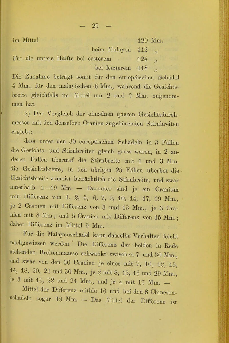 im Mittel 120 Mm. beim Malayeii 112 „ Für die untere Hälfte bei ersterem 124 „ bei letzterem 118 „ Die Zunahme beträgt somit für den europäischen Schädel 4 Mm., für den malayischen -6 Mm., während die Gesichts- breite gleichfalls im Mittel um 2 und 7 Mm. zugenom- men hat. 2) Der Vergleich der einzelnen queren Gesichtsdurch- messer mit den denselben Cranien zugehörenden Stirnbreiten ergiebt: dass unter den 30 europäischen Schädeln in 3 Fällen die Gesichts- und Stirnbreiten gleich gross waren, in 2 an- deren Fällen übertraf die Stirnbreite mit 1 und 3 Mm. die Gesichtsbreite, in den übrigen 25 Fällen überbot die Gesichtsbreite zumeist beträchtlich die Stirnbreite, und zwar innerhalb 1—19 Mm. — Darunter sind je ein Cranium mit Differenz von 1, 2, 5, 6, 7, 9, 10, 14, 17, 19 Mm., je 2 Cranien mit Differenz von 3 und 13 Mm., je 3 Cra- nien mit 8 Mm., und 5 Cranien mit Differenz von 15 Mm.; daher Differenz im Mittel 9 Mm. Für die Malayenschädel kann dasselbe Verhalten leicht nachgewiesen werden.' Die Differenz der beiden in Kede stehenden Breitenmaasse schwankt zwischen 7 und 30 Mm., und zwar von den 30 Cranien je eines mit 7, 10, 12, 13, 14, 18, 20, 21 und 30 Mm., je 2 mit 8, 15, 16 und 29 Mm., je 3 mit 19, 22 und 24 Mm., und je 4 mit 17 Mm. — Mittel der Differenz mithin 16 und bei den 8 Chinesen- schädeln sogar 19 Mm. - Das Mittel der Differenz ist