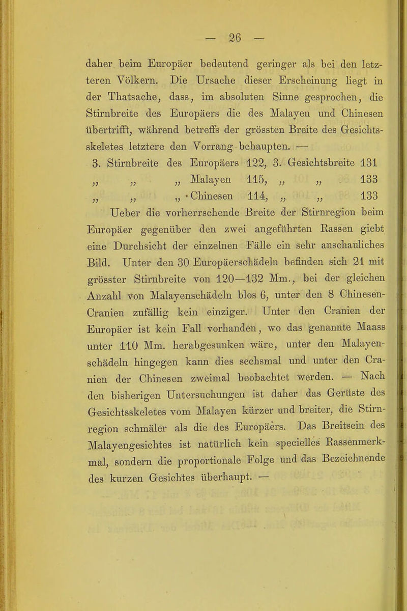 daher beim Europäer bedeutend geringer als bei den letz- teren Völkern. Die Ursache dieser Erscheinung liegt in der Thatsache, dass, im absoluten Sinne gesprochen, die Stirnbreite des Europäers die des Malayen imd Chinesen übertrifft, während betretfs der grössten Breite des Gesichts- skeletes letztere den Vorrang behaupten. — 3. Stirnbreite des Europäers 122, 3. Gesichtsbi*eite 131 „ „ „ Malayen 115, „ „ 133 „ „ „ - Chinesen 114, „ „ 133 Ueber die vorherrschende Breite der Stirnregion beim Europäer gegenüber den zwei angeführten Rassen giebt eine Durchsicht der einzelnen Fälle ein sehr anschauliches Bild. Unter den 30 Europäerschädeln befinden sich 21 mit grösster Stirnbreite von 120—132 Mm., bei der gleichen Anzahl von Malayenschädeln blos 6, unter den 8 Chinesen- Cranien zufällig kein einziger. Unter den Cranien der Europäer ist kein Fall vorhanden, wo das genannte Maass unter 110 Mm. herabgesunken wäre, unter den Malayen- schädeln hingegen kann dies sechsmal und unter den Cra- nien der Chinesen zweimal beobachtet werden. — Nach den bisherigen Untersuchungen ist daher das Gerüste des Gesichtsskeletes vom Malayen kürzer imd breiter, die Stirn- region schmäler als die des Europäers. Das Breitsein des Malayengesichtes ist natürlich kein specielles Rassenmerk- mal, sondern die proportionale Folge und das Bezeichnende des kurzen Gesichtes überhaupt. —