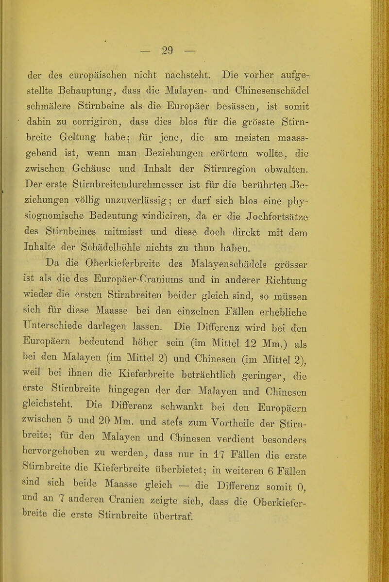 der des europäischen nicht nachsteht. Die vorher aufge- stellte Behauptung, dass die Malayen- und Chinesenschädel schmälere Stirnbeine als die Europäer besässen, ist somit dahin zu corrigiren, dass dies blos für die grösste Stirn- breite Geltung habe; für jene, die am meisten maass- gebend ist, wenn man Beziehungen erörtern wollte, die zwischen Gehäuse und Inhalt der Stirnregion obwalten. Der erste Stirnbreitendurchmesser ist für die berührten Be- ziehungen vöUig unzuverlässig; er darf sich blos eine phy- siognomische Bedeutung vindiciren, da er die Jochfortsätze des Stirnbeines mitmisst und diese doch direkt mit dem Inhalte der Schädelhöhle nichts zu thun haben. Da die Oberkieferbreite des Malayenschädels grösser ist als die des Europäer-Craniums und in anderer Eichtung wieder die ersten Stirnbreiten beider gleich sind, so müssen sich für diese Maasse bei den einzelnen Fällen erhebliche Unterschiede darlegen lassen. Die DilFerenz wird bei den Europäern bedeutend höher sein (im Mittel 12 Mm.) als bei den Malayen (im Mittel 2) und Chinesen (im Mittel 2), weil bei ihnen die Kieferbreite beträchtlich geringer, die erste Stirnbreite hingegen der der Malayen und Chinesen gleichsteht. Die Differenz schwankt bei den Europäern zwischen 5 und 20 Mm. und ste^s zum Vortheile der Stirn- breite; für den Malayen und Chinesen verdient besonders hervorgehoben zu werden, dass nur in 17 Fällen die erste Stirnbreite die Kieferbreite überbietet; in weiteren 6 Fällen sind sich beide Maasse gleich — die Differenz somit 0, und an 7 anderen Cranien zeigte sich, dass die Oberkiefer- breite die erste Stirnbreite übertraf.