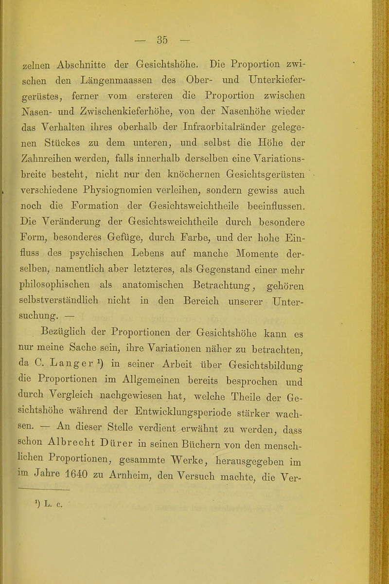 zelaen Abschnitte der Gesichtshölie. Die Proportion zwi- schen den Längenmaassen des Ober- iind Unterkiefer- gerüstes, ferner vom ersteren die Proportion zwischen Nasen- imd Zwischenkieferhöhe, von der Nasenhöhe wieder das Verhalten ihres oberhalb der Infraorbitalränder gelege- nen Stückes zu dem unteren, und selbst die Höhe der Zahnreihen werden, falls innerhalb derselben eine Variations- breite besteht, nicht nur den knöchernen Gesichtsgerüsten verschiedene Physiognomien verleihen, sondern gewiss auch noch die Formation der Gesichtsweichtheile beeinflussen. Die Veränderung der Gesichtsweichtheile durch besondere Form, besonderes Gefüge, durch Farbe, und der hohe Ein- fluss des psychischen Lebens auf manche Momente der- selben, namentlich aber letzteres, als Gegenstand einer mehr j)hilosophischen als anatomischen Betrachtung, gehören selbstverständlich nicht in den Bereich unserer Unter- suchung. — Bezüglich der Proportionen der Gesichtshöhe kann es nur meine Sache sein, ihre Variationen näher zu betrachten, da C. Langer 1) in seiner Arbeit über Gesichtsbildung die Proportionen im Allgemeinen bereits besprochen und durch Vergleich nachgewiesen hat, welche Theile der Ge- sichtshöhe während der Entwicklungsperiode stärker wach- sen. — An dieser Stelle verdient erwähnt zu werden, dass schon Albrecht Dürer in seinen Büchern von den mensch- Hchen Proportionen, gesammte Werke, herausgegeben im im Jahre 1640 zu Arnheim, den Versuch machte, die Ver- ') L. c.