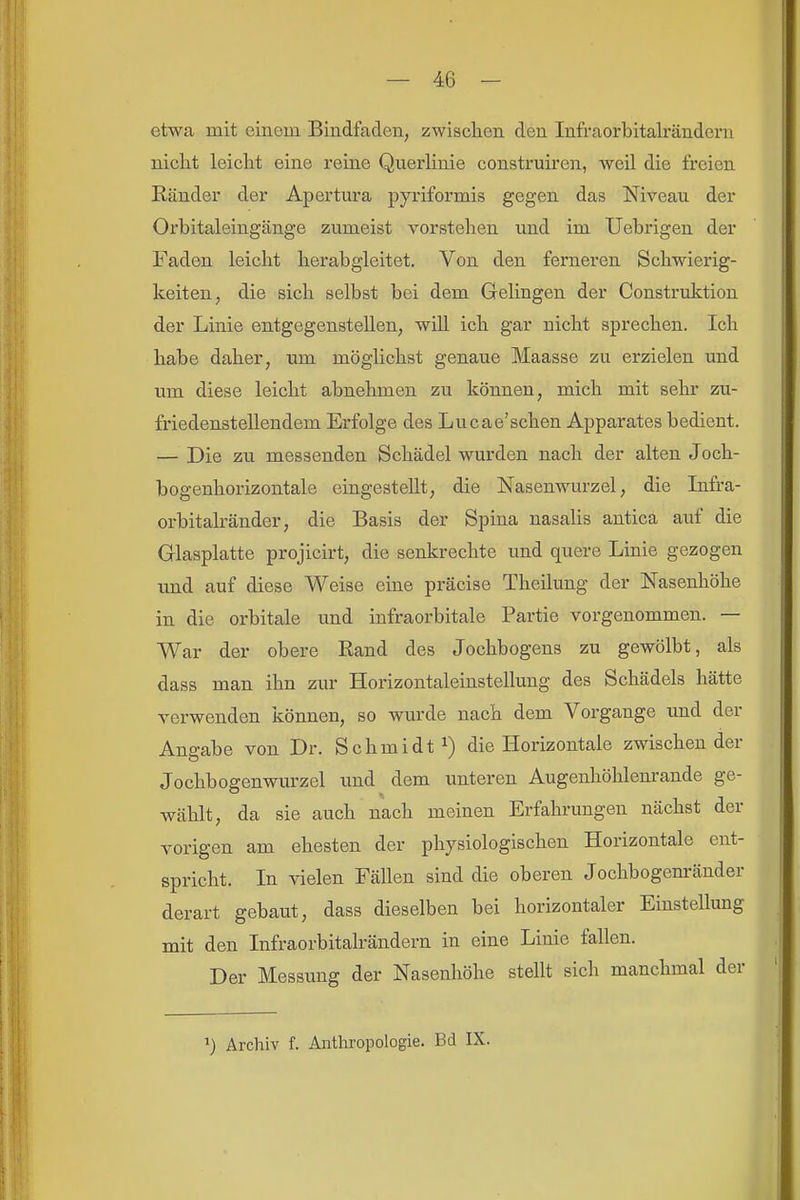 etwa mit einem Bindfaden, zwischen den Infraorbitalrändern nicht leicht eine reine Querlinie construü-en, weil die freien Bänder der Apertura pyriformis gegen das Niveau der Orbitaleingänge zumeist vorstehen und im Uebrigen der Faden leicht herabgleitet. Von den ferneren Schwierig- keiten, die sich selbst bei dem Gelingen der Construktion der Linie entgegenstellen, will ich gar nicht sprechen. Ich habe daher, um möglichst genaue Maasse zu erzielen und um diese leicht abnehmen zu können, mich mit sehr zix- friedenstellendem Erfolge des Lucae'schen Apparates bedient. — Die zu messenden Schädel wurden nach der alten Joch- bogenhorizontale eingestellt, die Nasenwurzel, die Infra- orbitakänder, die Basis der Spina nasalis antica auf die Glasplatte projicirt, die senkrechte und quere Linie gezogen und auf diese Weise eine präcise Theilung der Nasenhöhe in die orbitale und infraorbitale Partie vorgenommen. — War der obere Rand des Jochbogens zu gewölbt, als dass man ihn zur Horizontaleinstellung des Schädels hätte verwenden können, so wurde nach dem Vorgange und der Angabe von Dr. Schmidt die Horizontale zwischen der Jochbogenwurzel und dem unteren Augenliöhlenrande ge- wählt, da sie auch nach meinen Erfahrungen nächst der vorigen am ehesten der physiologischen Horizontale ent- spricht. In vielen Fällen sind die oberen Jochbogenränder derart gebaut, dass dieselben bei horizontaler Einstellung mit den Infraorbitalrändern in eine Linie fallen. Der Messung der Nasenhöhe stellt sich manchmal der ^) Archiv f. Anthropologie. Bd IX.