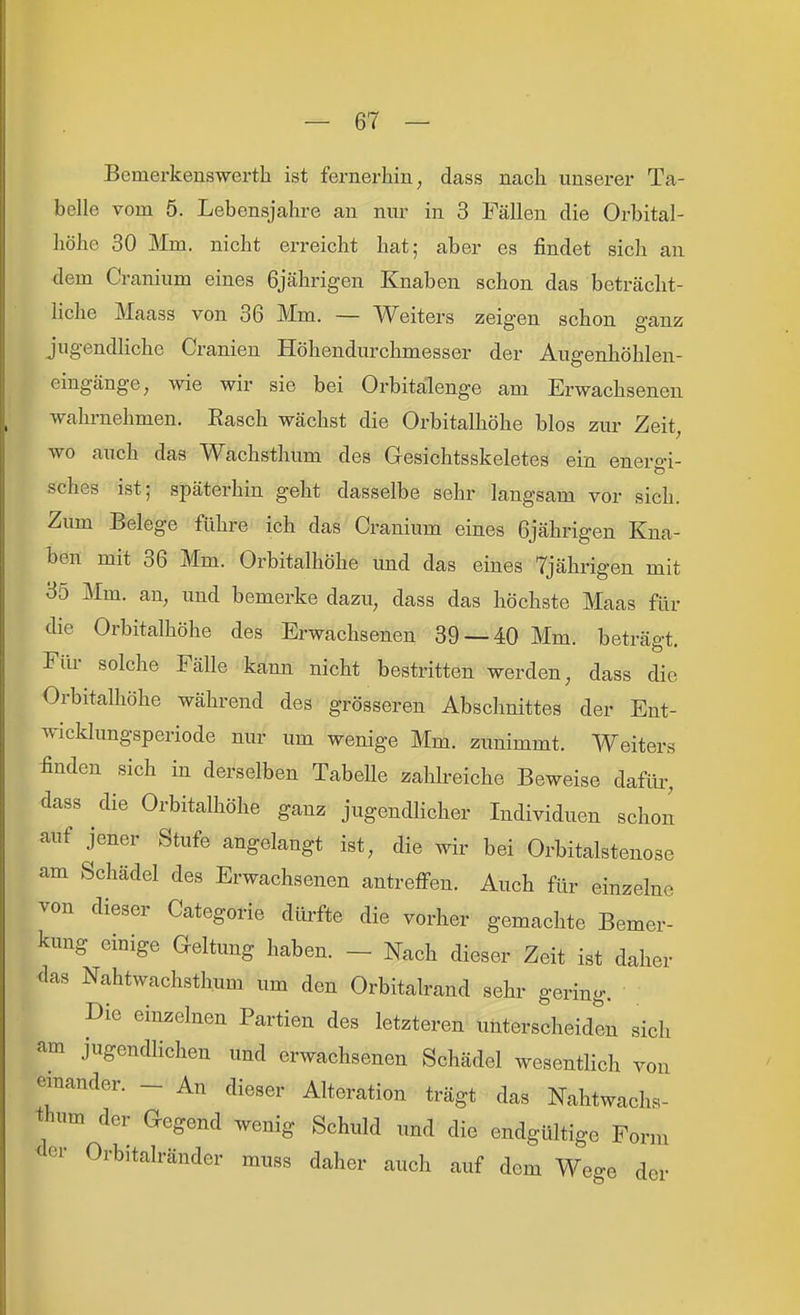 Bemerkenswerth ist fernerhin, dass nach unserer Ta- belle vom 5. Lebensjahre an nur in 3 Fällen die Orbital- höhc 30 Mm. nicht erreicht hat; aber es findet sich an dem Cranium eines 6jährigen Knaben schon das beträcht- liche Maass von 36 Mm. — Weiters zeigen schon ganz jugendliche Cranien Höhendurchmesser der Augenhöhlen- eingänge, wie wir sie bei Orbitälenge am Erwachsenen wahrnehmen. Rasch wächst die Orbitalhöhe blos zur Zeit, wo auch das Wachsthum des Gesichtsskeletes ein energi- sches ist; späterhin geht dasselbe sehr langsam vor sich. Zum Belege führe ich das Cranium eines 6jährigen Kna- ben mit 36 Mm. Orbitalhöhe und das eines 7jährigen mit 35 Mm. an, und bemerke dazu, dass das höchste Maas für die Orbitalhöhe des Erwachsenen 39 — 40 Mm. beträgt. Für solche Fälle kann nicht bestritten werden, dass die Orbitalhöhe während des grösseren Abschnittes der Ent- wicklungsperiode nur um wenige Mm. zunimmt. Weiters ^nden sich in derselben Tabelle zahlreiche Beweise dafüi-, dass die Orbitalhöhe ganz jugendlicher Individuen schon auf jener Stufe angelangt ist, die wir bei Orbitalstenose am Schädel des Erwachsenen antreffen. Auch für einzelne von dieser Categorie dürfte die vorher gemachte Bemer- kung einige Geltung haben. - Nach dieser Zeit ist daher das Nahtwachsthum um den Orbitalrand sehr gering. Die einzelnen Partien des letzteren unterscheiden sich am jugendlichen und erwachsenen Schädel wesentlich von einander. _ An dieser Alteration trägt das Nahtwachs- thum der Gegend wenig Schuld und die endgültige Form <ler Orbitalränder muss daher auch auf dem Wege der
